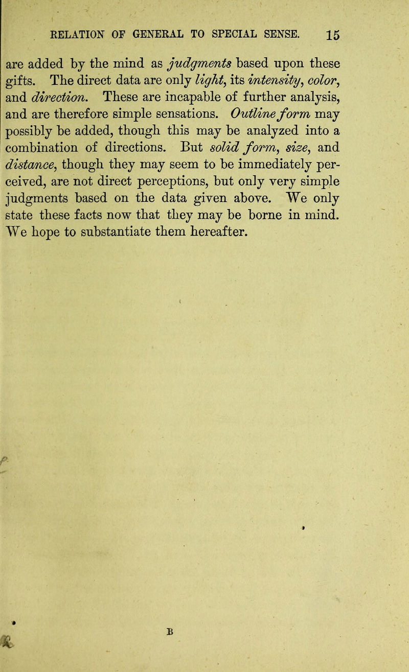 are added by the mind as judgments based upon these gifts. The direct data are only light, its intensity, color, and direction. These are incapable of further analysis, and are therefore simple sensations. Outline form may possibly be added, though this may be analyzed into a combination of directions. But solid form, size, and distance, though they may seem to be immediately per- ceived, are not direct perceptions, but only very simple judgments based on the data given above. We only state these facts now that they may be borne in mind. We hope to substantiate them hereafter. % B