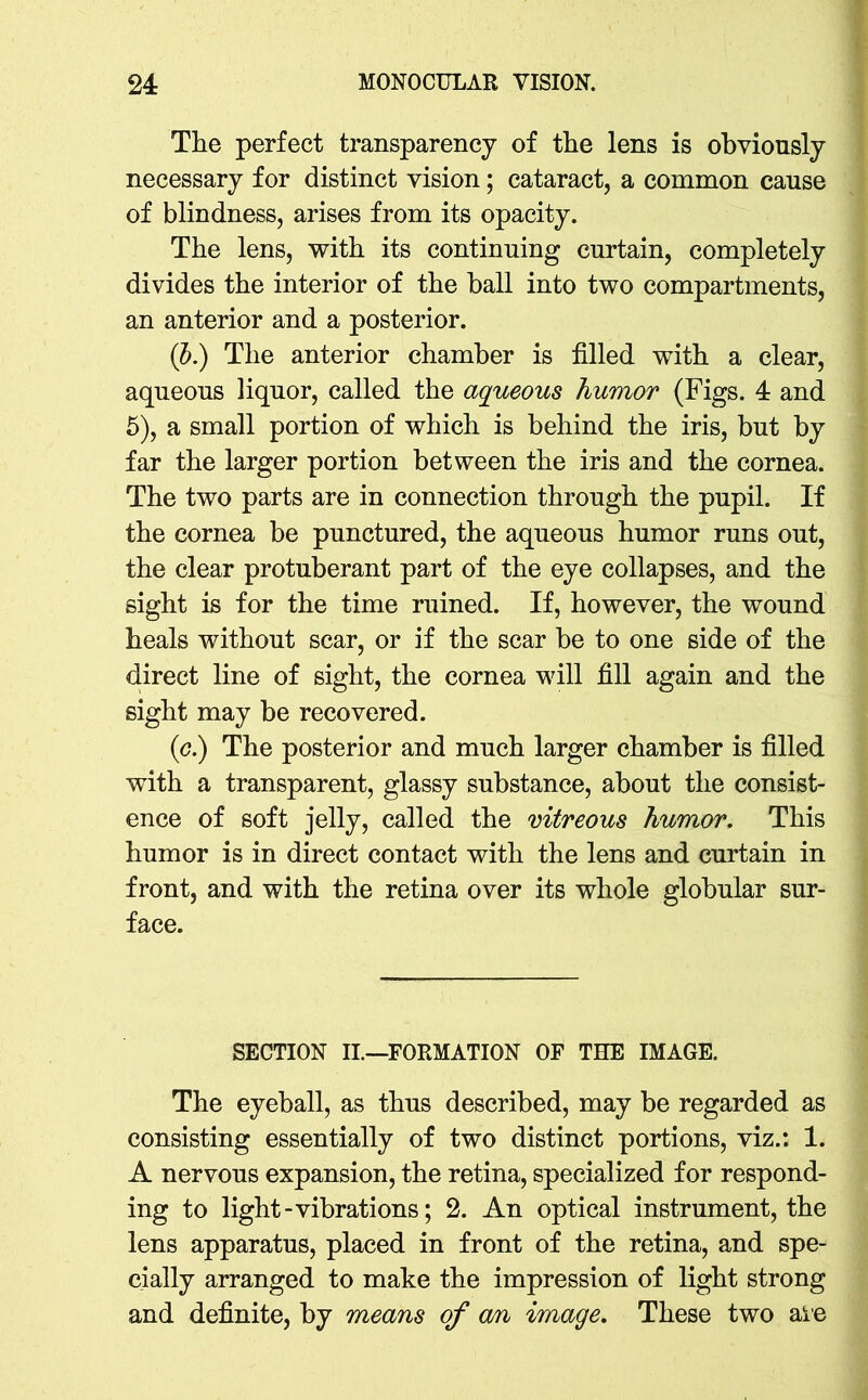 The perfect transparency of the lens is obviously necessary for distinct vision; cataract, a common cause of blindness, arises from its opacity. The lens, with its continuing curtain, completely divides the interior of the ball into two compartments, an anterior and a posterior. (b.) The anterior chamber is filled with a clear, aqueous liquor, called the aqueous humor (Figs. 4 and 5), a small portion of which is behind the iris, but by far the larger portion between the iris and the cornea. The two parts are in connection through the pupil. If the cornea be punctured, the aqueous humor runs out, the clear protuberant part of the eye collapses, and the sight is for the time ruined. If, however, the wound heals without scar, or if the scar be to one side of the direct line of sight, the cornea will fill again and the sight may be recovered. (c.) The posterior and much larger chamber is filled with a transparent, glassy substance, about the consist- ence of soft jelly, called the vitreous humor. This humor is in direct contact with the lens and curtain in front, and with the retina over its whole globular sur- face. SECTION II.—FORMATION OF THE IMAGE. The eyeball, as thus described, may be regarded as consisting essentially of two distinct portions, viz.: 1. A nervous expansion, the retina, specialized for respond- ing to light-vibrations; 2. An optical instrument, the lens apparatus, placed in front of the retina, and spe- cially arranged to make the impression of light strong and definite, by means of an image. These two are