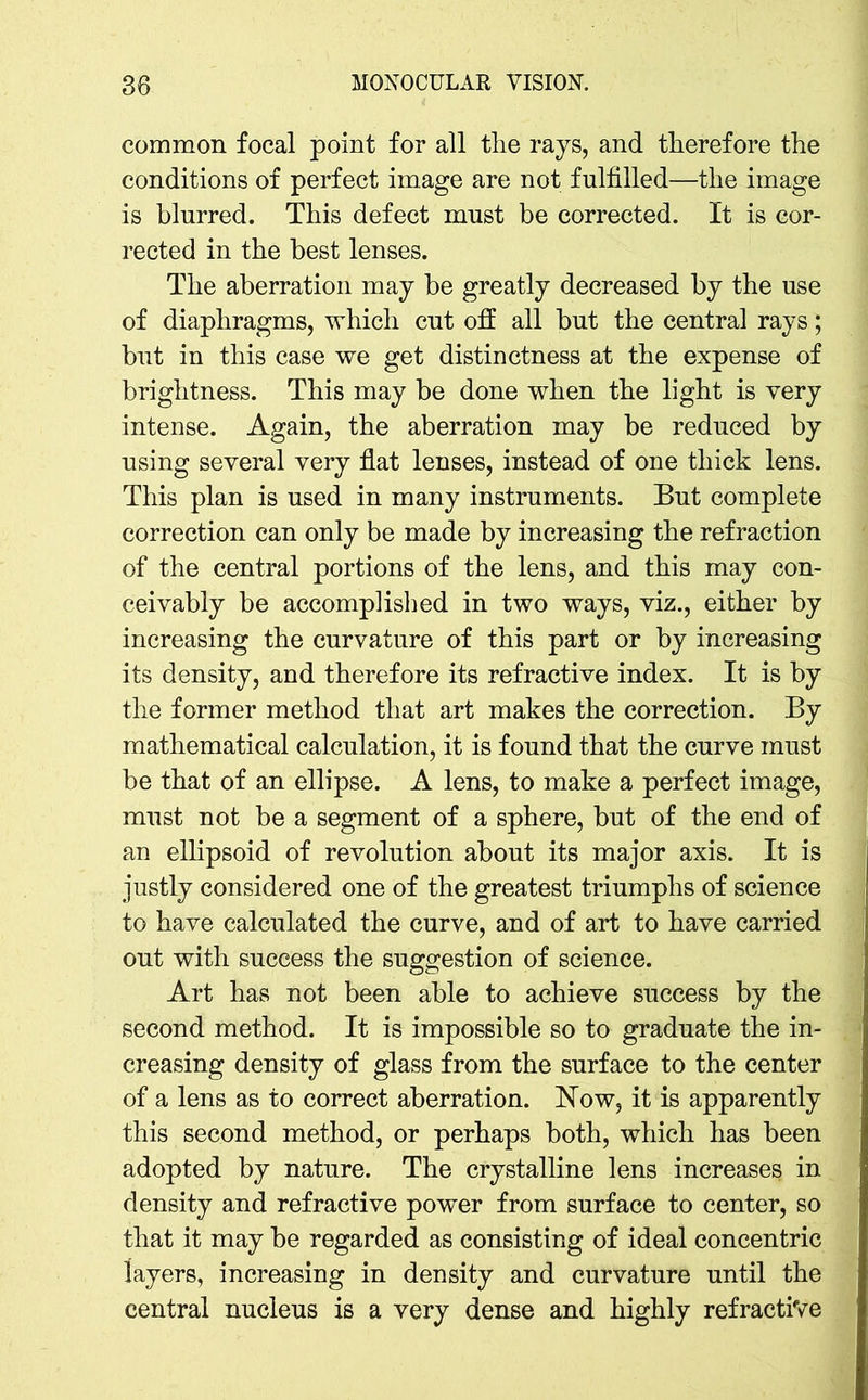 common focal point for all the rays, and therefore the conditions of perfect image are not fulfilled—the image is blurred. This defect must be corrected. It is cor- rected in the best lenses. The aberration may be greatly decreased by the use of diaphragms, which cut off all but the central rays; but in this case we get distinctness at the expense of brightness. This may be done when the light is very intense. Again, the aberration may be reduced by using several very flat lenses, instead of one thick lens. This plan is used in many instruments. But complete correction can only be made by increasing the refraction of the central portions of the lens, and this may con- ceivably be accomplished in two ways, viz., either by increasing the curvature of this part or by increasing its density, and therefore its refractive index. It is by the former method that art makes the correction. By mathematical calculation, it is found that the curve must be that of an ellipse. A lens, to make a perfect image, must not be a segment of a sphere, but of the end of an ellipsoid of revolution about its major axis. It is justly considered one of the greatest triumphs of science to have calculated the curve, and of art to have carried out with success the suggestion of science. Art has not been able to achieve success by the second method. It is impossible so to graduate the in- creasing density of glass from the surface to the center of a lens as to correct aberration. Now, it is apparently this second method, or perhaps both, which has been adopted by nature. The crystalline lens increases in density and refractive power from surface to center, so that it may be regarded as consisting of ideal concentric layers, increasing in density and curvature until the central nucleus is a very dense and highly refractive