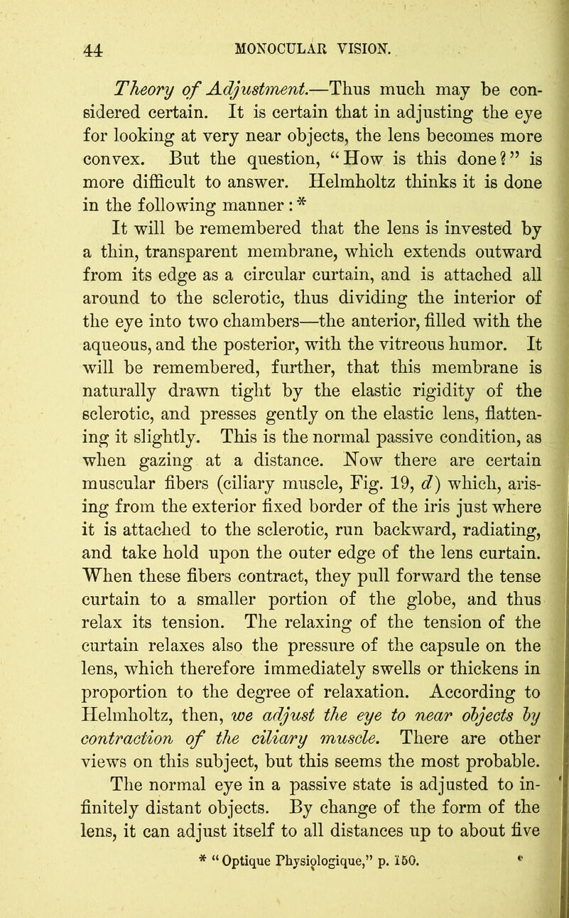 Theory of Adjustment.—Thus much may be con- sidered certain. It is certain that in adjusting the eye for looking at very near objects, the lens becomes more convex. But the question, “How is this done?” is more difficult to answer. Helmholtz thinks it is done in the following manner : * It will be remembered that the lens is invested by a thin, transparent membrane, which extends outward from its edge as a circular curtain, and is attached all around to the sclerotic, thus dividing the interior of the eye into two chambers—the anterior, filled with the aqueous, and the posterior, with the vitreous humor. It will be remembered, further, that this membrane is naturally drawn tight by the elastic rigidity of the sclerotic, and presses gently on the elastic lens, flatten- ing it slightly. This is the normal passive condition, as when gazing at a distance. How there are certain muscular fibers (ciliary muscle, Fig. 19, d) which, aris- ing from the exterior fixed border of the iris just where it is attached to the sclerotic, run backward, radiating, and take hold upon the outer edge of the lens curtain. When these fibers contract, they pull forward the tense curtain to a smaller portion of the globe, and thus relax its tension. The relaxing of the tension of the curtain relaxes also the pressure of the capsule on the lens, which therefore immediately swells or thickens in proportion to the degree of relaxation. According to Helmholtz, then, we adjust the eye to near objects by contraction of the ciliary muscle. There are other views on this subject, but this seems the most probable. The normal eye in a passive state is adjusted to in- ' finitely distant objects. By change of the form of the lens, it can adjust itself to all distances up to about five * “Optique Physiologique,” p. 150.