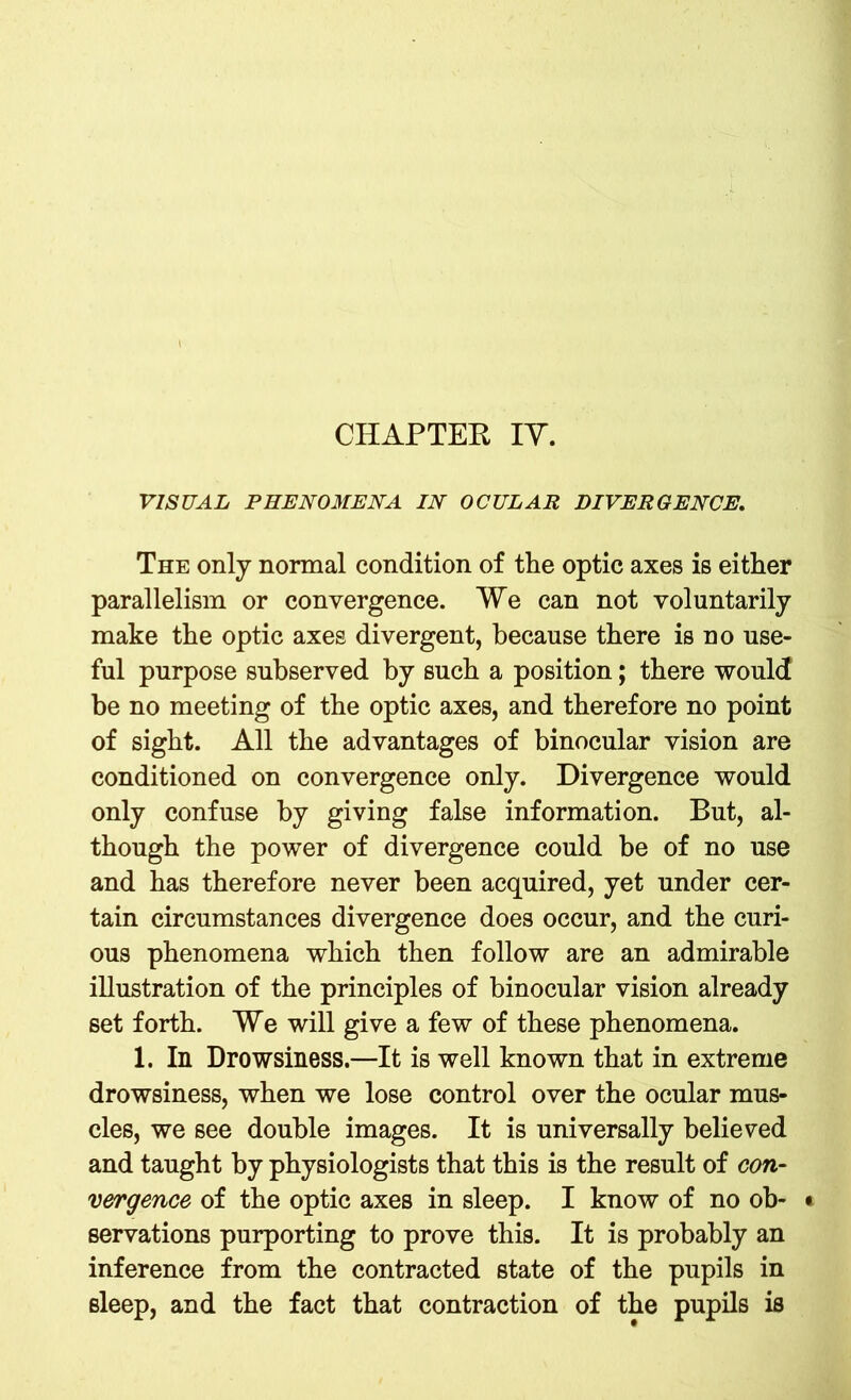 VISUAL PHENOMENA IN OCULAR DIVERGENCE. The only normal condition of the optic axes is either parallelism or convergence. We can not voluntarily make the optic axes divergent, because there is no use- ful purpose subserved by such a position; there would be no meeting of the optic axes, and therefore no point of sight. All the advantages of binocular vision are conditioned on convergence only. Divergence would only confuse by giving false information. But, al- though the power of divergence could be of no use and has therefore never been acquired, yet under cer- tain circumstances divergence does occur, and the curi- ous phenomena which then follow are an admirable illustration of the principles of binocular vision already set forth. We will give a few of these phenomena. 1. In Drowsiness.—It is well known that in extreme drowsiness, when we lose control over the ocular mus- cles, we see double images. It is universally believed and taught by physiologists that this is the result of con- vergence of the optic axes in sleep. I know of no ob- t servations purporting to prove this. It is probably an inference from the contracted state of the pupils in sleep, and the fact that contraction of the pupils is