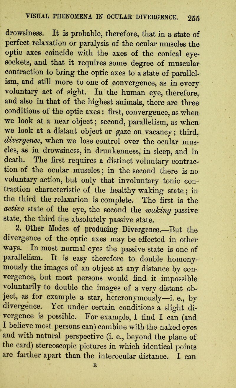 drowsiness. It is probable, therefore, that in a state of perfect relaxation or paralysis of tbe ocular muscles the optic axes coincide with the axes of the conical eye- sockets, and that it requires some degree of muscular contraction to bring the optic axes to a state of parallel- ism, and still more to one of convergence, as in every voluntary act of sight. In the human eye, therefore, and also in that of the highest animals, there are three conditions of the optic axes: first, convergence, as when we look at a near object; second, parallelism, as when we look at a distant object or gaze on vacancy; third, divergence, when we lose control over the ocular mus- cles, as in drowsiness, in drunkenness, in sleep, and in death. The first requires a distinct voluntary contrac- tion of the ocular muscles; in the second there is no voluntary action, but only that involuntary tonic con- traction characteristic of the healthy waking state; in the third the relaxation is complete. The first is the active state of the eye, the second the waking passive state, the third the absolutely passive state. 2. Other Modes of producing Divergence—But the divergence of the optic axes may be effected in other ways. In most normal eyes the passive state is one of parallelism. It is easy therefore to double homony- mously the images of an object at any distance by con- vergence, but most persons would find it impossible voluntarily to double the images of a very distant ob- ject, as for example a star, heteronymously—i. e., by divergence. Yet under certain conditions a slight di- vergence is possible. For example, I find I can (and I believe most persons can) combine with the naked eyes and with natural perspective (i. e., beyond the plane of the card) stereoscopic pictures in which identical points are farther apart than the interocular distance. I can ' R