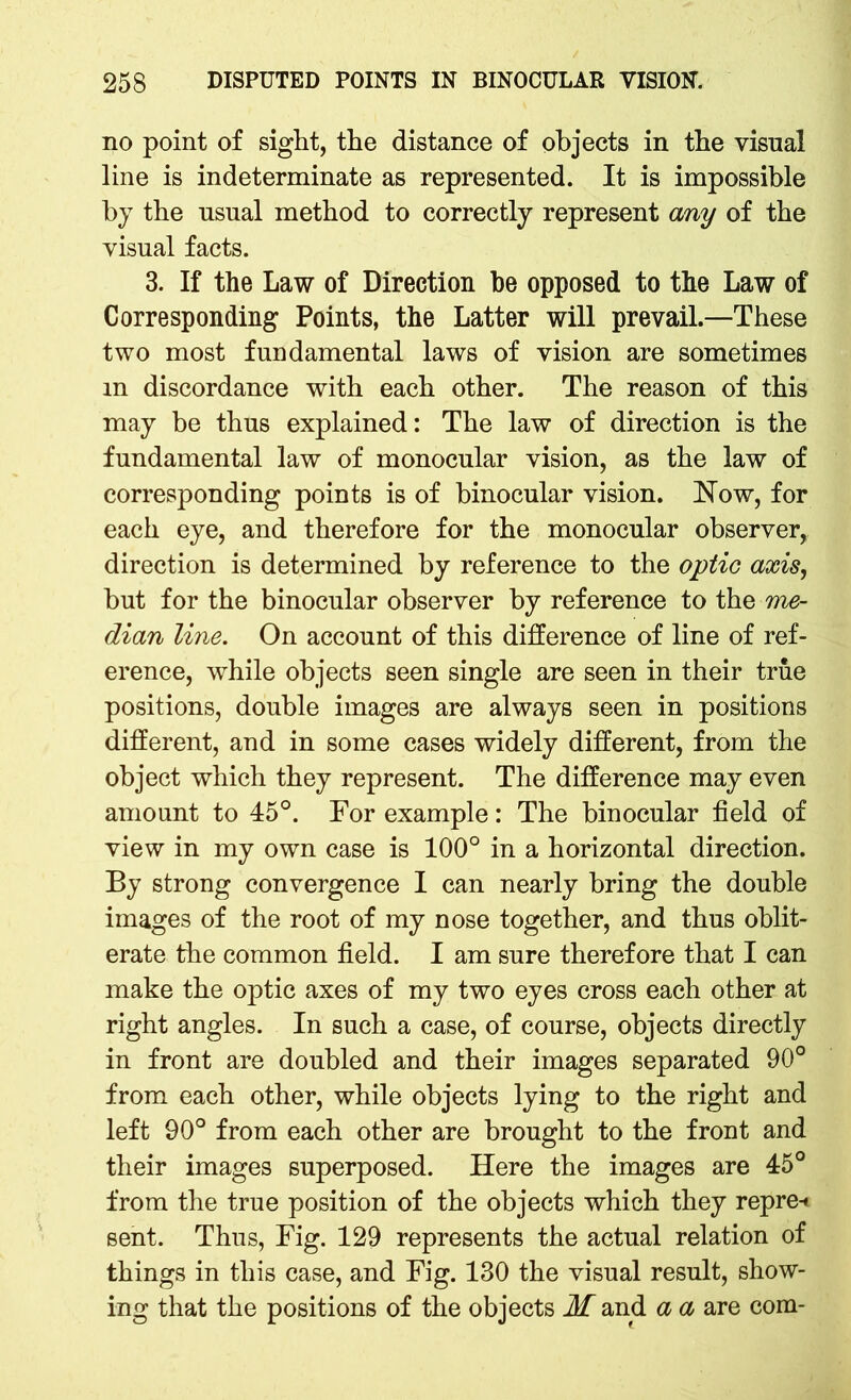 no point of sight, the distance of objects in the visual line is indeterminate as represented. It is impossible by the usual method to correctly represent any of the visual facts. 3. If the Law of Direction be opposed to the Law of Corresponding Points, the Latter will prevail.—These two most fundamental laws of vision are sometimes m discordance with each other. The reason of this may be thus explained: The law of direction is the fundamental law of monocular vision, as the law of corresponding points is of binocular vision. Now, for each eye, and therefore for the monocular observer, direction is determined by reference to the optic axis, but for the binocular observer by reference to the me- dian line. On account of this difference of line of ref- erence, while objects seen single are seen in their true positions, double images are always seen in positions different, and in some cases widely different, from the object which they represent. The difference may even amount to 45°. For example: The binocular field of view in my own case is 100° in a horizontal direction. By strong convergence I can nearly bring the double images of the root of my nose together, and thus oblit- erate the common field. I am sure therefore that I can make the optic axes of my two eyes cross each other at right angles. In such a case, of course, objects directly in front are doubled and their images separated 90° from each other, while objects lying to the right and left 90° from each other are brought to the front and their images superposed. Here the images are 45° from the true position of the objects which they repre-» sent. Thus, Fig. 129 represents the actual relation of things in this case, and Fig. 130 the visual result, show- ing that the positions of the objects M and a a are com-
