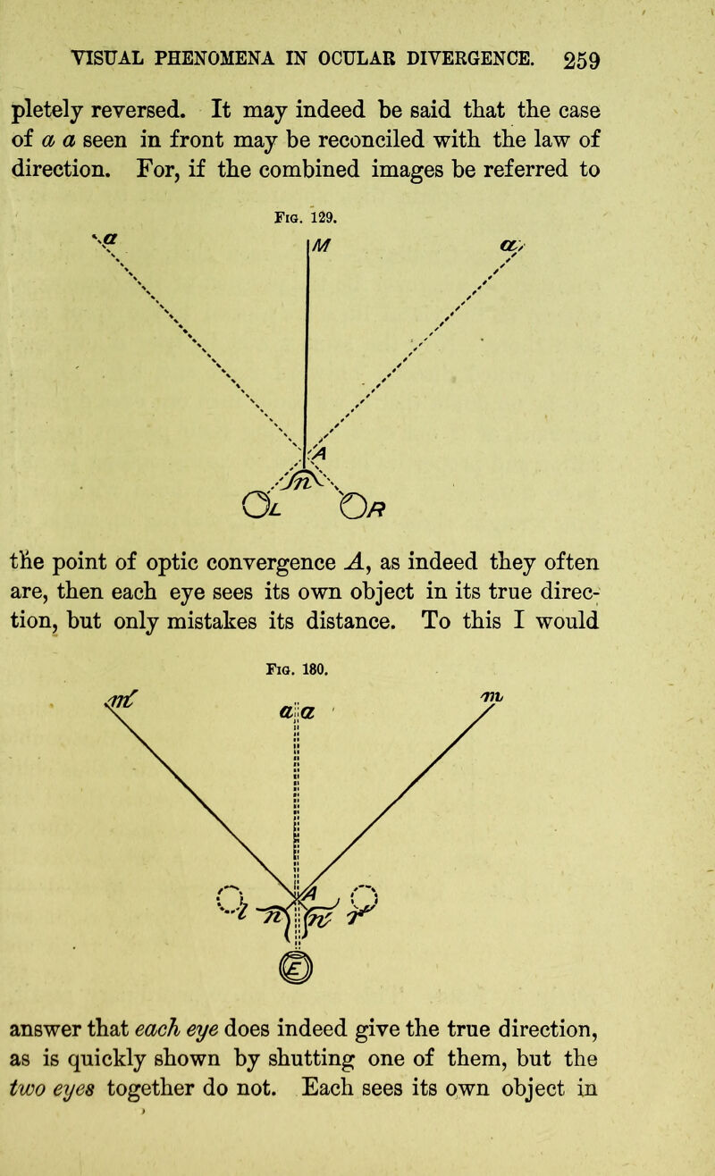 pletely reversed. It may indeed be said that the case of a a seen in front may be reconciled with the law of direction. For, if the combined images be referred to Fig. 129. M CL, ''A Ol Op the point of optic convergence A, as indeed they often are, then each eye sees its own object in its true direc- tion, but only mistakes its distance. To this I would Fig. 180. answer that each eye does indeed give the true direction, as is quickly shown by shutting one of them, but the two eyes together do not. Each sees its own object in