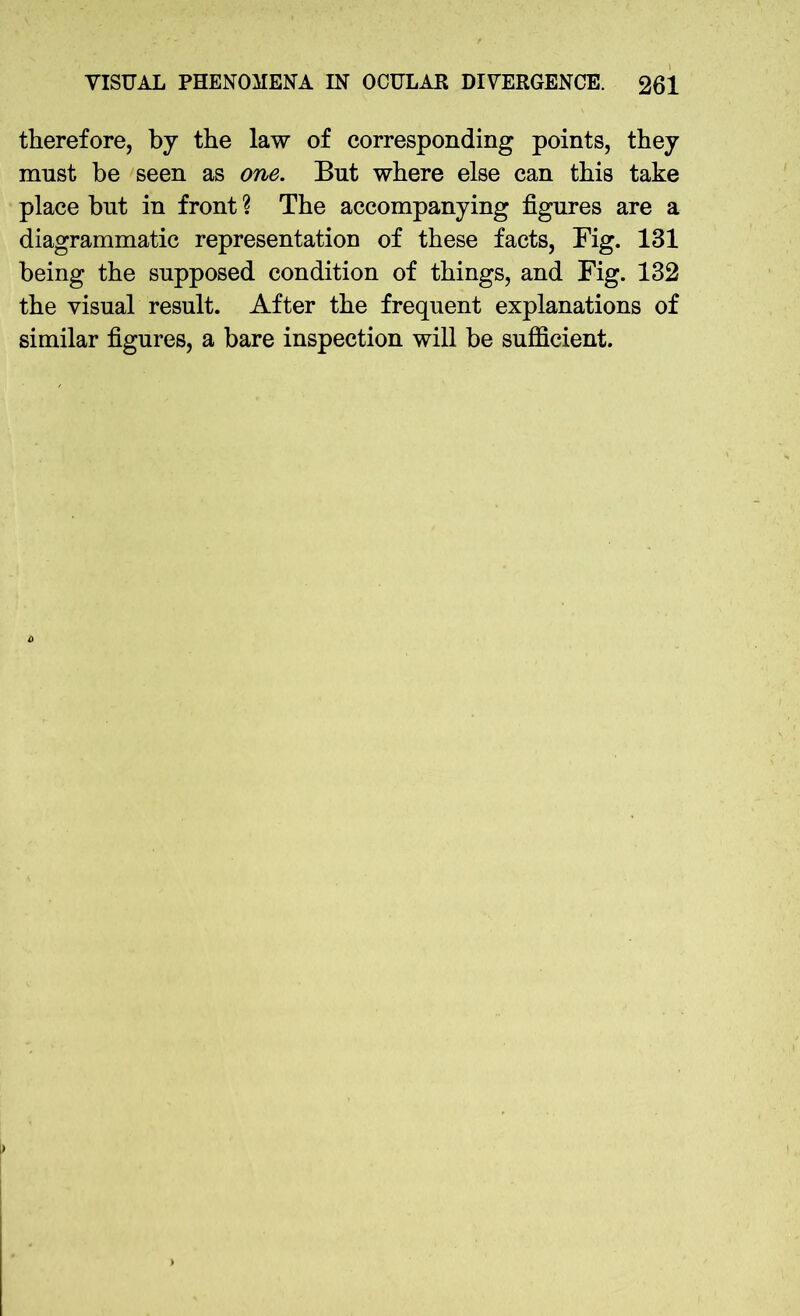 therefore, by the law of corresponding points, they must be seen as one. But where else can this take place but in front ? The accompanying figures are a diagrammatic representation of these facts, Fig. 131 being the supposed condition of things, and Fig. 132 the visual result. After the frequent explanations of similar figures, a bare inspection will be sufficient.