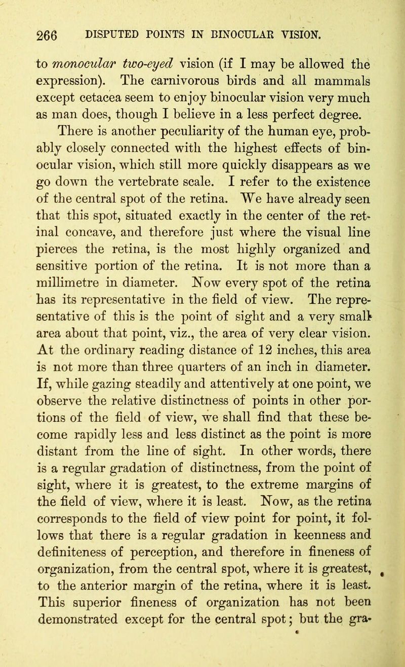 to monocular two-eyed vision (if I may be allowed the expression). The carnivorous birds and all mammals except cetacea seem to enjoy binocular vision very much as man does, though I believe in a less perfect degree. There is another peculiarity of the human eye, prob- ably closely connected with the highest effects of bin- ocular vision, which still more quickly disappears as we go down the vertebrate scale. I refer to the existence of the central spot of the retina. We have already seen that this spot, situated exactly in the center of the ret- inal concave, and therefore just where the visual line pierces the retina, is the most highly organized and sensitive portion of the retina. It is not more than a millimetre in diameter. How every spot of the retina has its representative in the field of view. The repre- sentative of this is the point of sight and a very small area about that point, viz., the area of very clear vision. At the ordinary reading distance of 12 inches, this area is not more than three quarters of an inch in diameter. If, while gazing steadily and attentively at one point, we observe the relative distinctness of points in other por- tions of the field of view, we shall find that these be- come rapidly less and less distinct as the point is more distant from the line of sight. In other words, there is a regular gradation of distinctness, from the point of sight, where it is greatest, to the extreme margins of the field of view, where it is least. How, as the retina corresponds to the field of view point for point, it fol- lows that there is a regular gradation in keenness and definiteness of perception, and therefore in fineness of organization, from the central spot, where it is greatest, # to the anterior margin of the retina, where it is least. This superior fineness of organization has not been demonstrated except for the central spot; but the gra-