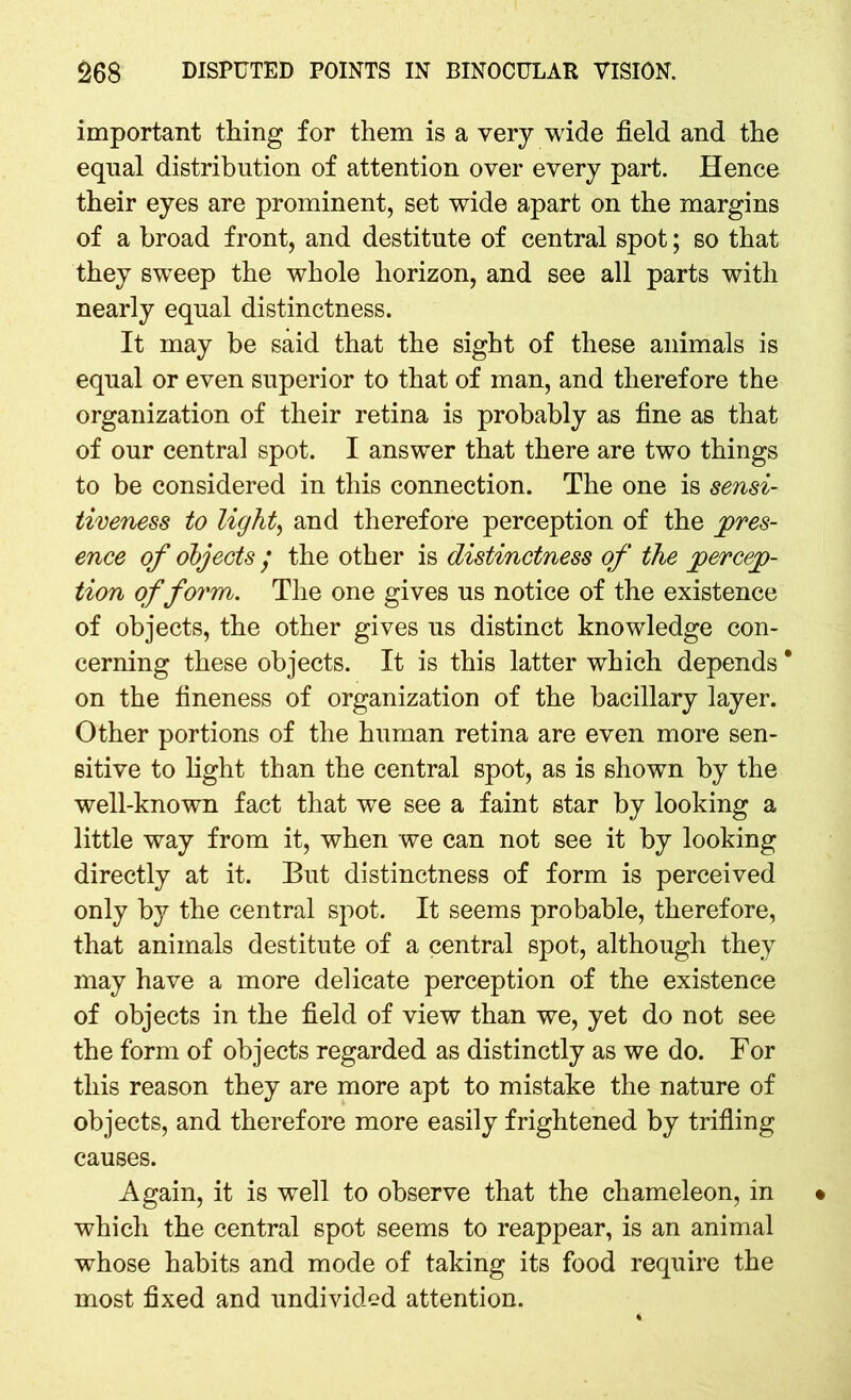 important thing for them is a very wide field and the equal distribution of attention over every part. Hence their eyes are prominent, set wide apart on the margins of a broad front, and destitute of central spot; so that they sweep the whole horizon, and see all parts with nearly equal distinctness. It may be said that the sight of these animals is equal or even superior to that of man, and therefore the organization of their retina is probably as fine as that of our central spot. I answer that there are two things to be considered in this connection. The one is sensi- tiveness to light, and therefore perception of the pres- ence of objects / the other is distinctness of the percep- tion of form. The one gives us notice of the existence of objects, the other gives us distinct knowledge con- cerning these objects. It is this latter which depends * on the fineness of organization of the bacillary layer. Other portions of the human retina are even more sen- sitive to light than the central spot, as is shown by the well-known fact that we see a faint star by looking a little way from it, when we can not see it by looking directly at it. But distinctness of form is perceived only by the central spot. It seems probable, therefore, that animals destitute of a central spot, although they may have a more delicate perception of the existence of objects in the field of view than we, yet do not see the form of objects regarded as distinctly as we do. For this reason they are more apt to mistake the nature of objects, and therefore more easily frightened by trifling causes. Again, it is well to observe that the chameleon, in which the central spot seems to reappear, is an animal whose habits and mode of taking its food require the most fixed and undivided attention.