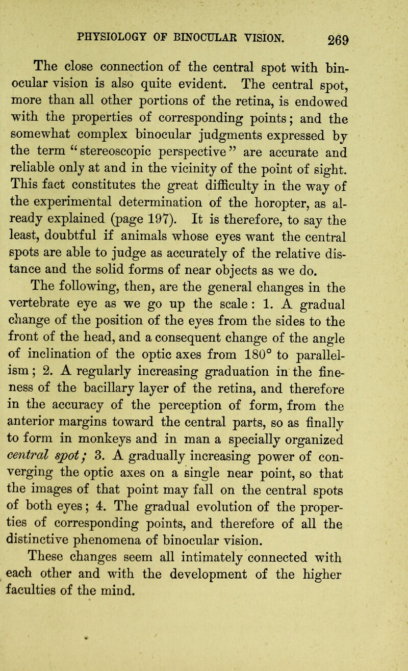 The close connection of the central spot with bin- ocular vision is also quite evident. The central spot, more than all other portions of the retina, is endowed with the properties of corresponding points; and the somewhat complex binocular judgments expressed by the term “ stereoscopic perspective ” are accurate and reliable only at and in the vicinity of the point of sight. This fact constitutes the great difficulty in the way of the experimental determination of the horopter, as al- ready explained (page 197). It is therefore, to say the least, doubtful if animals whose eyes want the central spots are able to judge as accurately of the relative dis- tance and the solid forms of near objects as we do. The following, then, are the general changes in the vertebrate eye as we go up the scale : 1. A gradual change of the position of the eyes from the sides to the front of the head, and a consequent change of the angle of inclination of the optic axes from 180° to parallel- ism ; 2. A regularly increasing graduation in the fine- ness of the bacillary layer of the retina, and therefore in the accuracy of the perception of form, from the anterior margins toward the central parts, so as finally to form in monkeys and in man a specially organized central spot; 3. A gradually increasing power of con- verging the optic axes on a single near point, so that the images of that point may fall on the central spots of both eyes; 4. The gradual evolution of the proper- ties of corresponding points, and therefore of all the distinctive phenomena of binocular vision. These changes seem all intimately connected with each other and with the development of the higher faculties of the mind.