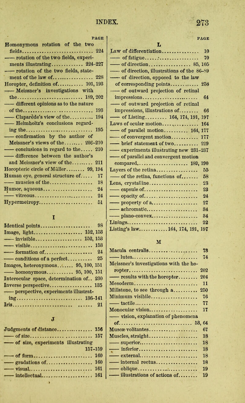 PAGE Homonymous rotation of the two fields 224 rotation of the two fields, experi- ments illustrating’ 224-227 • rotation of the two fields, state- ment of the law of 228 Horopter, definition of 101,193 Meissner’s investigations with the 189, 202 different opinions as to the nature of the 193 —- Claparede’s view of the 194 Helmholtz’s conclusions regard- ing the 195 confirmation by the author of Meissner’s views of the 206-210 conclusions in regard to the 210 difference between the author’s and Meissner’s view of the 211 Horopteric circle of Muller 99,194 Human eye, general structure of 17 muscles of the 18 Humor, aqueous 24 vitreous 24 Hypermetropy 51 I Identical points 98 Image, light 152,153 invisible 152,153 visible 153 formation of 24 conditions of a perfect 25 Images, heteronymous 95,100, 151 homonymous 95,100, 151 Interocular space, determination of.. 230 Inverse perspective 135 perspective, experiments illustrat- ing 136-141 Iris 21 J Judgments of distance 156 of size 157 of size, experiments illustrating 157-159 of form 160 gradations of 160 visual 161 intellectual 161 Law of differentiation 10 offatigue .* 70 of direction 85,105 of direction, illustrations of the 86-S9 of direction, opposed to the law of corresponding points 258 of outward projection of retinal impressions 64 of outward projection of retinal impressions, illustrations of 66 of Listing 164,174,191, 197 Laws of ocular motion , 164 of parallel motion 164,177 —— of convergent motion 177 brief statement of two 229 experiments illustrating new 231-237 of parallel and convergent motion compared 189,190 Layers of the retina 55 of the retina, functions of 58 Lens, crystalline 23 capsule of 23 opacity of 24 property of a 27 achromatic 34 plano-convex 34 Linings 22 Listing’s law 164, 174, 191, 197 M Macula centralis 73 lutea 74 Meissner’s investigations with the ho- ropter 202 results with the horopter 204 Mesoderm 11 Millstone, to see through a 250 Minimum vi sibile 76 tactile 77 Monocular vision 17 -— vision, explanation of phenomena of 53,64 Muscse volitantes 67 Muscles, straight 18 superior. 18 —— inferior 18 external 18 internal rectus 18 oblique «. 19 illustrations of actions of 19