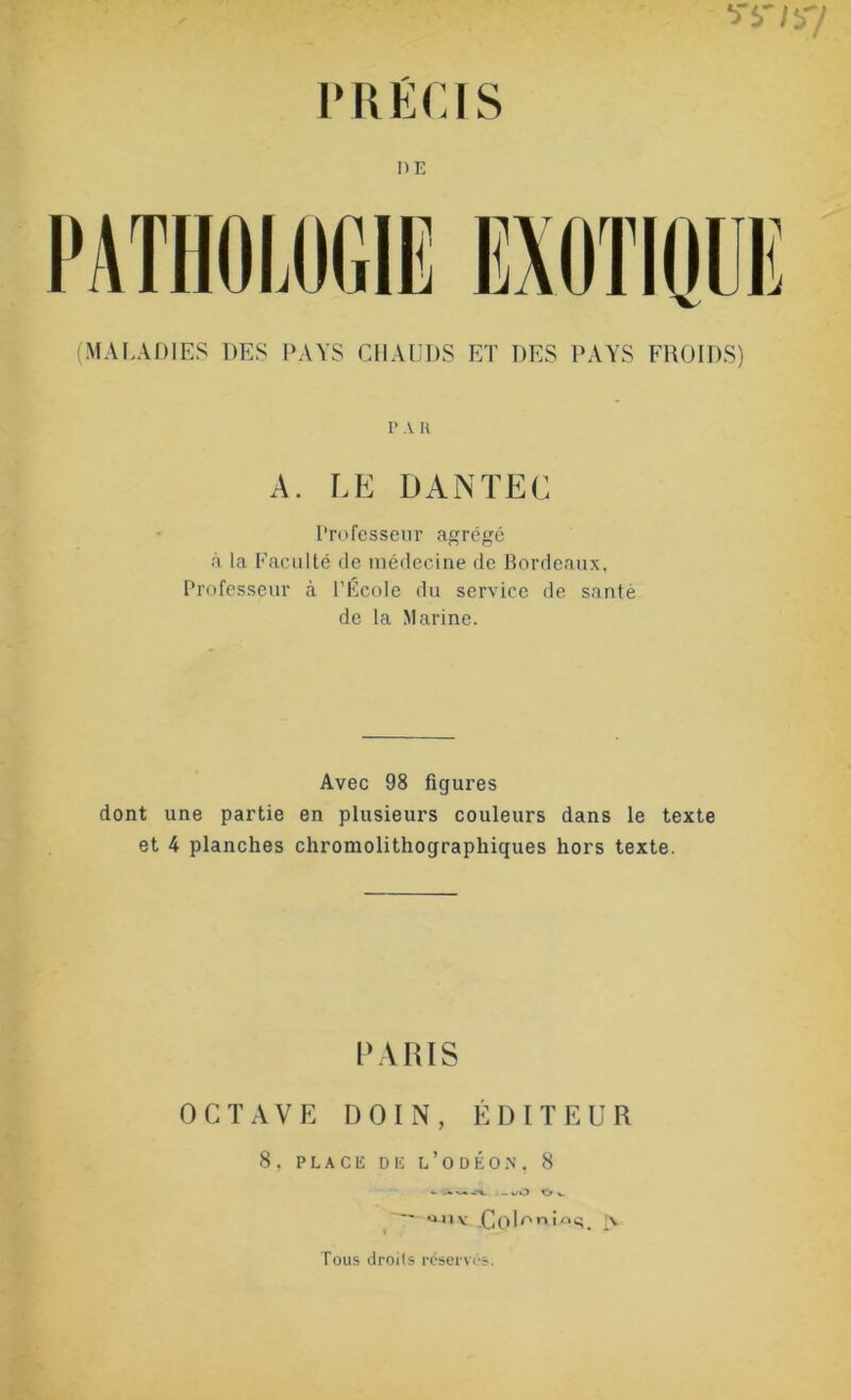 PRÉCIS I)E (MALADIES DES PAYS CHAUDS ET DES PAYS FROIDS) p a h A. LE DANTEC Professeur agrégé à la Faculté de médecine de Bordeaux, Professeur à l’École du service de santé de la Marine. Avec 98 figures dont une partie en plusieurs couleurs dans le texte et 4 planches chromolithographiques hors texte. PARIS OCTAVE D OI N , ÉDITEUR 8 , PLACE DE L ’ O D É O N , 8 ..oO O». al1v .CQWi^. |\ Tous droits réserves.
