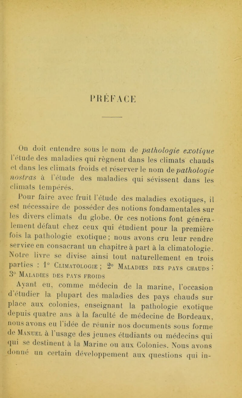 I‘RE PAC E On doit entendre sous le nom de pathologie exotique l’étude des maladies qui régnent dans les climats chauds ot dans les climats froids et réserver le nom de pathologie nostras à l’étude des maladies qui sévissent dans les climats tempérés. 1 oui taire avec fruit 1 étude des maladies exotiques, il est nécessaire de posséder des notions fondamentales sur les divers climats du globe. Or ces notions font généra- lement défaut chez ceux qui étudient pour la première lois la pathologie exotique ; nous avons cru leur rendre service en consacrant un chapitre à part à la climatologie. Notre livre se divise ainsi tout naturellement en trois parties : 1° Climatologie ; 2° Maladies des pays chauds ; d Maladies des pays froids Ayant eu, comme médecin de la marine, l'occasion d étudier la plupart des maladies des pays chauds sur place aux colonies, enseignant la pathologie exotique depuis quatre ans a la faculté de médecine de Bordeaux, nous avons eu 1 idée de réunir nos documents sous forme de Manuel a 1 usage des jeunes étudiants ou médecins qui qui se destinent a la Marine ou aux Colonies. Nous avons donne un certain développement aux questions qui in-