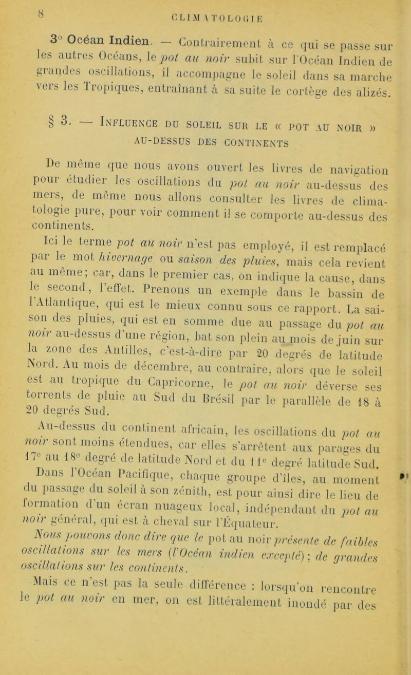 r, LI AI \ T 0 L 0 (IJ E 3 Océan Indien. — Contrairement à ce qui se passe sur Jes autres Océans, 1 q pot au noir subit sur l'Océan Indien de grandes oscillations, il accompagne le soleil dans sa marche vers les Tropiques, entraînant à sa suite le cortège des alizés. § 3. INI LUENCE DU SOLEIL SUR LE (C POT AU NOIR )) AU-DESSUS DES CONTINENTS De oièine que nous avons ouvert les livres de navigation Pour étudier les oscillations du pot au noir au-dessus des mers, de même nous allons consulter les livres de clima- tologie pure, pour voir comment i! se comporte au-dessus des continents. Ici le terme pot au noir n’est pas employé, il est remplacé par le mot hivernage ou saison des pluies, mais cela revient au meme; car, dans le premier cas, on indique la cause, dans e second, l’effet. Prenons un exemple dans le bassin de 1 Atlantique, qui est le mieux connu sous ce rapport. La sai- son des pluies, qui est en somme due au passage du pot au noir au-dessus d’une région, bat son plein au mois de juin sur la zone des Antilles, c’est-à-dire par 20 degrés de latitude Nord. Au mois de décembre, au contraire, alors que le soleil est au tropique du Capricorne, le pot au noir déverse ses torrents de pluie au Sud du Brésil par le parallèle de 18 à 20 degrés Sud. Au-dessus du continent africain, les oscillations du pot au noir sont moins étendues, car elles s’arrêtent aux parages du 1 /<- au 18° degré de latitude Nord et du 11° degré latitude Sud. Dans 1 Océan Pacifique, chaque groupe d’îles, au moment du passage du soleil à son zénith, est pour ainsi dire le lieu de formation d’un écran nuageux local, indépendant du pot au non général, qui est a cheval sur l’Équateur. Nous pouvons donc dire que le pot au non-présente de faibles oscillations sur les mers (l'Océan indien excepté) ; de grandes oscillations sur les continents. Mais ce n est pas la seule différence : lorsqu’on rencontre le pot au noir en mer, on est littéralement inondé par des