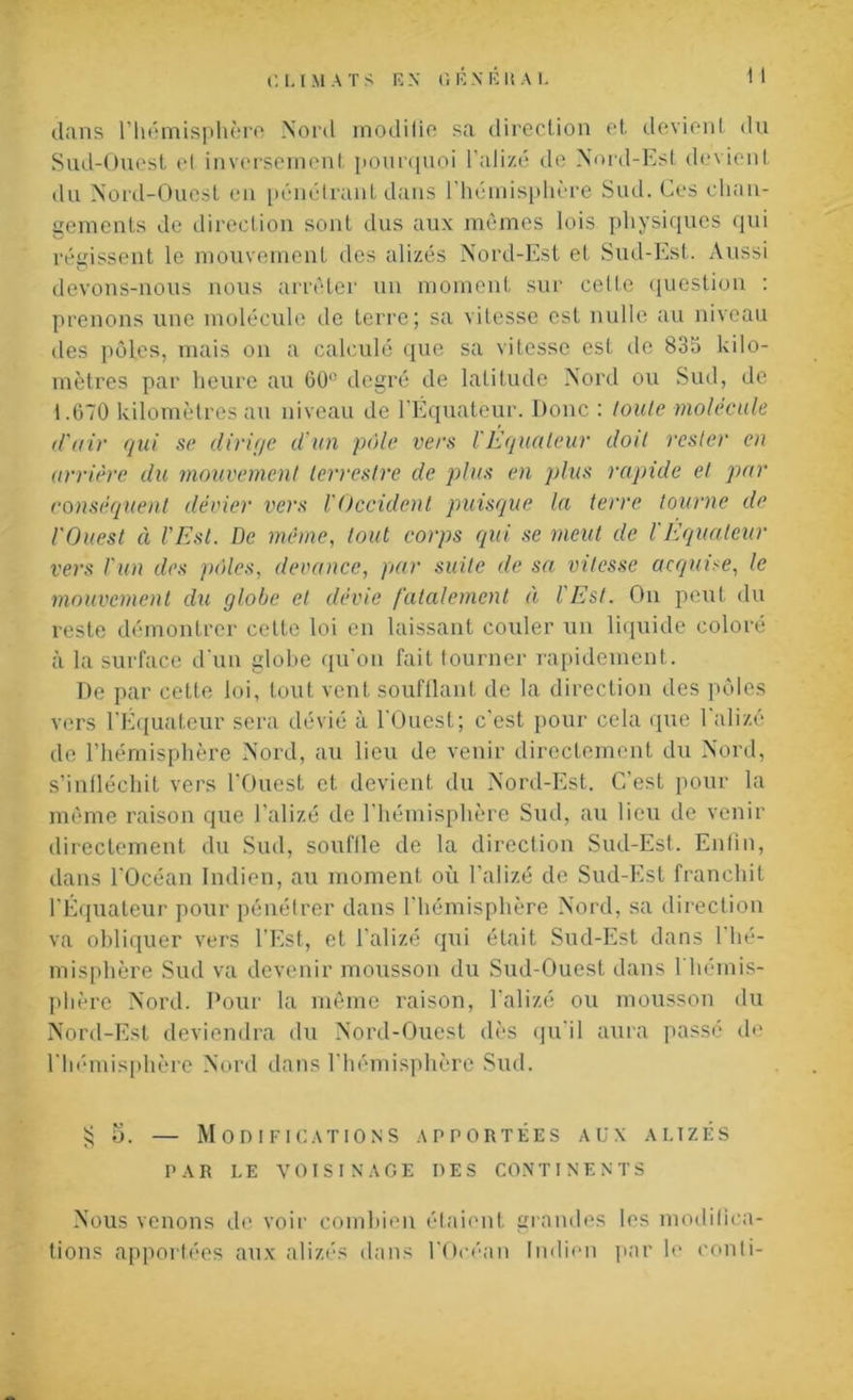 dans l’hémisphère .Nord moditic sa direction et. devient du Sud-Ouest et inversement pourquoi l’alizé de Nord-Est devient du Nord-Ouest en pénétrant dans l’hémisphère Sud. Ces chan- gements de direction sont dus aux mêmes lois physiques qui régissent le mouvement des alizés Nord-Est et Sud-Est. Aussi devons-nous nous arrêter un moment sur cette question : prenons une molécule de terre; sa vitesse est nulle au niveau des pôles, mais on a calculé que sa vitesse est de 835 kilo- mètres par heure au 60° degré de latitude Nord ou Sud, de 1.670 kilomètres au niveau de l’Équateur. Donc : toute molécule d'air qui se dirige d’un pôle vers l'Équateur doit rester en arrière du mouvement terrestre de plus en plus rapide et par conséquent dévier vers l'Occident puisque la terre tourne de l'Ouest à l’Est. De même, tout corps qui se meut de l'Equateur vers l'un des pôles, devance, par suite de sa vitesse acquise, le mouvement du globe et dévie fatalement à l'Est. On peut du reste démontrer celte loi en laissant couler un liquide coloré à la surface d'un globe qu’on fait tourner rapidement. De par cette loi, tout vent soufflant de la direction des pôles vers l’Equateur sera dévié à l'Ouest; c’est pour cela que 1 alizé de l’hémisphère Nord, au lieu de venir directement du Nord, s’infléchit vers l'Ouest et devient du Nord-Est. C'est pour la même raison que l’alizé de l'hémisphère Sud, au lieu de venir directement du Sud, souflle de la direction Sud-Est. Enfin, dans l'Océan Indien, au moment où l’alizé de Sud-Est franchit l'Équateur pour pénétrer dans l'hémisphère Nord, sa direction va obliquer vers l’Est, et l'alizé qui était Sud-Est dans 1 hé- misphère Sud va devenir mousson du Sud-Ouest dans 1 hémis- phère Nord. Pour la même raison, l’alizé ou mousson du Nord-Est deviendra du Nord-Ouest dès qu i 1 aura passé de l'hémisphère Nord dans l’hémisphère Sud. £ 5. — Modifications apportées aux alizés PAR LE VOISINAGE DES CONTINENTS Nous venons de voir combien étaient grandes les modifica- tions apportées aux alizés dans l'Océan Indien par le conli-