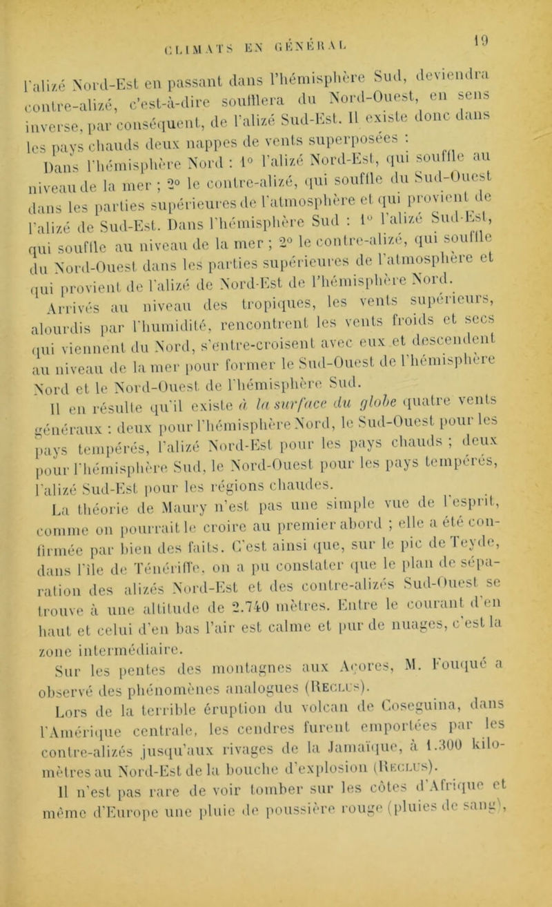 CLIMATS EN GÉNÉRAI- l'alizé Nord-Est en passant dans l’hémisphère Sud, deviendra contre-alizé, c'est-à-dire soufflera du Nord-Ouest, en sens inverse, par conséquent, de l’alizé Sud-Est. 11 existe donc dans les pays chauds deux nappes de vents superposées : Dans l’hémisphère Nord: 1° l’alizé Nord-Est, qui souffle au niveau de la mer; *2° le contre-alizé, qui souffle du Sud-Ouest dans les parties supérieures de l’atmosphère et qu. provient de l’alizé de Sud-Est. Dans l’hémisphère Sud : iu 1 alizé Sud-Esl, qui souffle au niveau de la mer ; 2° le contre-alize, qui soull e du Nord-Ouest dans les parties supérieures de l’atmospliere et qui provient de l’alizé de Nord-Est de l’hémisphère Nord. Arrivés au niveau des tropiques, les vents supérieurs, alourdis par l'humidité, rencontrent les vents froids et secs qui viennent du Nord, s’entre-croisent avec eux et descendent au niveau de la mer pour former le Sud-Ouest de l’hémisphere Nord et le Nord-Ouest de l’hémisphère Sud. Il en résulte qu’il existe à la surface du globe quatre vents généraux : deux pour l’hémisphère Nord, le Sud-Ouest pour les pays tempérés, l’alizé Nord-Est pour les pays chauds ; deux pour l'hémisphère Sud, le Nord-Ouest pour les pays tempérés, l'alizé Sud-Est pour les régions chaudes. La théorie de Maury n’est pas une simple vue de l’esprit, comme on pourrait le croire au premier abord ; elle a été con- firmée par bien des faits. C’est ainsi que, sur le pic de Teyde, dans l’ile de TénérifTe, on a pu constater que le plan de sépa- ration des alizés Nord-Est et des contre-alizés Sud-Ouest se trouve à une altitude de 2.740 mètres. Entre le courant d’en haut et celui d’en bas l’air est calme et pur de nuages, c est la zone intermédiaire. Sur les pentes des montagnes aux Açores, M. Fouqué a observé des phénomènes analogues (Reclus). Lors de la terrible éruption du volcan de Coseguina, dans l’Amérique centrale, les cendres furent emportées par les contre-alizés jusqu’aux rivages de la Jamaïque, a 1.900 kilo- mètres au Nord-Est de la bouche d’explosion (Reclus). 11 n’est pas rare de voir tomber sur les côtes d’Afrique et même d’Europe une pluie de poussière rouge (pluies d<. sanr ,