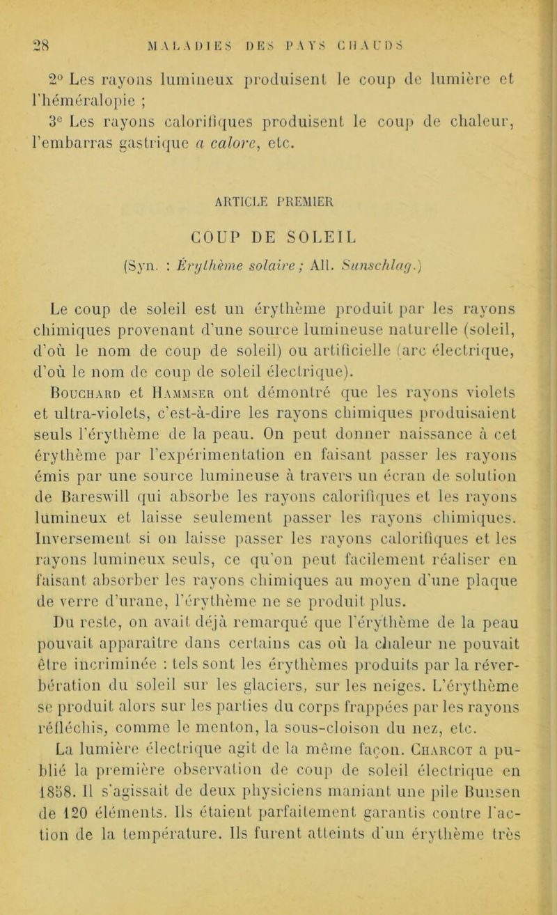 2° Les rayons lumineux produisent le coup de lumière et l’héméralopie ; 3e Les rayons calorifiques produisent le coup de chaleur, l’embarras gastrique a calore, etc. ARTICLE PREMIER COUP DE SOLEIL (Syn. : Érythème solaire ; Ail. Sunschlag.) Le coup de soleil est un érythème produit par les rayons chimiques provenant d’une source lumineuse naturelle (soleil, d’où le nom de coup de soleil) ou artificielle (arc électrique, d’où le nom de coup de soleil électrique). Bouchard et H amuser ont démontré que les rayons violets et ultra-violets, c’est-à-dire les rayons chimiques produisaient seuls l’érythème de la peau. On peut donner naissance à cet érythème par l’expérimentation en faisant passer les rayons émis par une source lumineuse à travers un écran de solution de Baresvill qui absorbe les rayons calorifiques et les rayons lumineux et laisse seulement passer les rayons chimiques. Inversement si on laisse passer les rayons calorifiques et les rayons lumineux seuls, ce qu'on peut facilement réaliser en faisant absorber les rayons chimiques au moyen d’une plaque de verre d’urane, l’érythème ne se produit plus. Du reste, on avait déjà remarqué que l’érythème de la peau pouvait apparaître dans certains cas où la chaleur ne pouvait être incriminée : tels sont les érythèmes produits par la réver- bération du soleil sur les glaciers, sur les neiges. L’érythème se produit alors sur les parties du corps frappées par les rayons réfléchis, comme le menton, la sous-cloison du nez, etc. La lumière électrique agit de la même façon. Giiarcot a pu- blié la première observation de coup de soleil électrique en 1838. H s’agissait de deux physiciens maniant une pile Bunsen de 120 éléments. Ils étaient parfaitement garantis contre l'ac- tion de la température. Ils furent atteints d'un érythème très