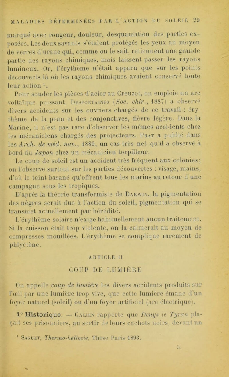 marqué avec rougeur, douleur, desquamation des parties ex- posées. Les deux savants s’étaient protégés les yeux au moyen de verres d’urane qui, comme on le sait, retiennent une grande partie des rayons chimiques, mais laissent passer les rayons lumineux. Or, l’érythème n’était apparu que sur les points découverts là où les rayons chimiques avaient conservé toute leur action 1. Pour souder les pièces vl'acier au Creuzot, on emploie un arc voltaïque puissant. Desfontaines (Suc. chir., 1887) a observé divers accidents sur les ouvriers chargés de ce travail : éry- thème de la peau et des conjonctives, lièvre légère. Dans la Marine, il n'est pas rare d’observer les mêmes accidents chez les mécaniciens chargés des projecteurs. Prat a publié dans les Arcli. de méd. nao., 1889, un cas très net qu'il a observé a bord du Japon chez un mécanicien torpilleur. Le coup de soleil est un accident très fréquent aux colonies; on l’observe surtout sur les parties découvertes : visage, mains, d'où le teint basané qu’offrent tous les marins au retour d'une campagne sous les tropiques. D'après la théorie transformiste de Darwin, la pigmentation des nègres serait due à l'action du soleil, pigmentation qui se transmet actuellement par hérédité. L'érythème solaire n’exige habituellement aucun traitement. Si la cuisson était trop violente, on la calmerait au moyen de compresses mouillées. L’érythème se complique rarement de phlyetène. ARTICLE II COUP DE LUMIÈRE On appelle coup de lumière les divers accidenls produits sur l’œil par une lumière trop vive, que cette lumière émane d'un foyer naturel (soleil) ou d'un foyer artificiel (arc électrique). 1 Historique. — Galien rapporte que Bcnys le Tyran pla- çait ses prisonniers, au sortir de leurs cachots noirs, devant un 1 Saguet, Thenno-héliosie, Thèse Paris 1893.