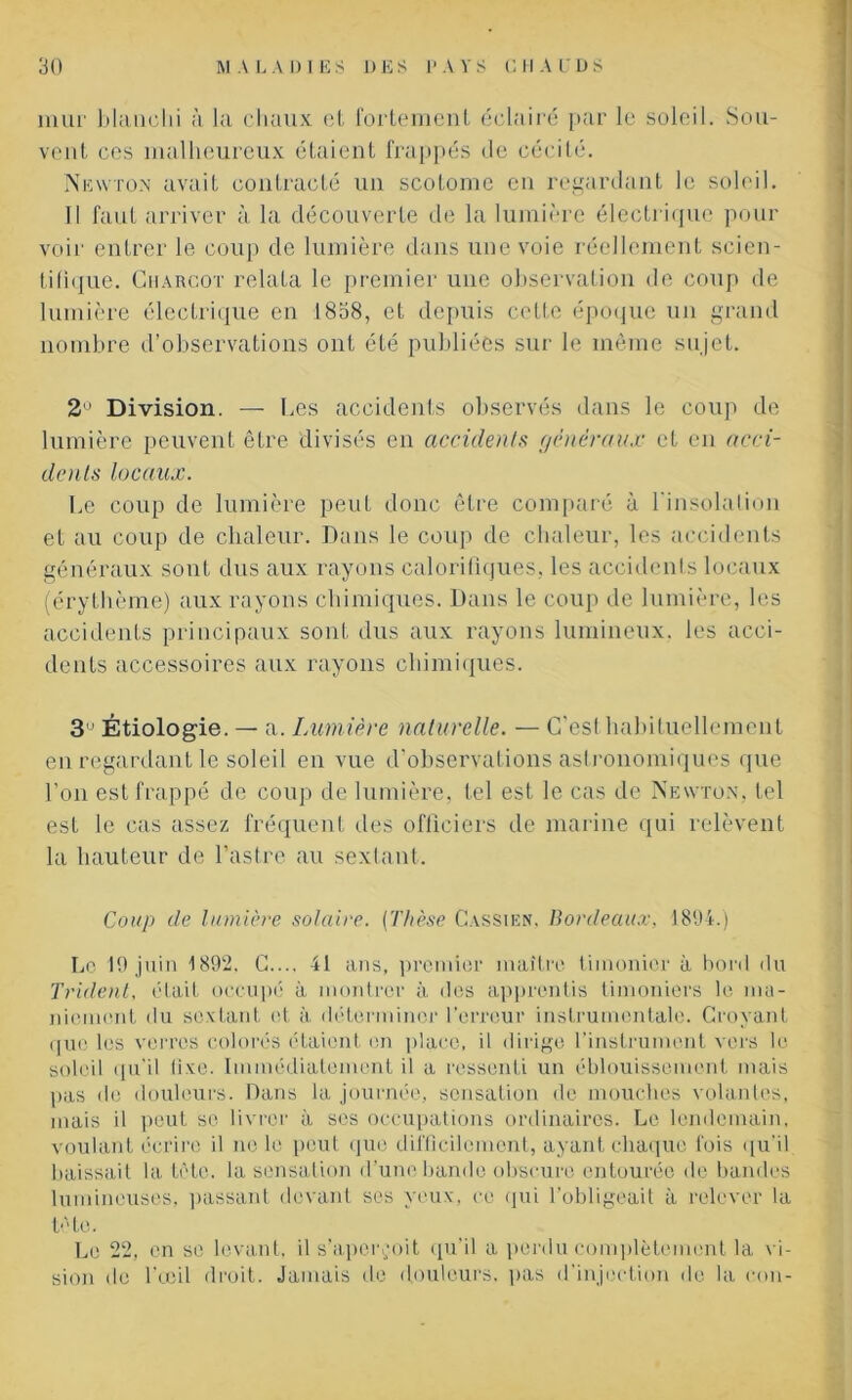 mur blanchi à la chaux et fortement éclairé par le soleil. Sou- vent ces malheureux étaient frappés de cécité. Newton avait contracté un scolomc en regardant le soleil. Il faut arriver à la découverte de la lumière électrique pour voir entrer le coup de lumière dans une voie réellement scien- tifique. Charcot relata le premier une observation de coup de lumière électrique en 1838, et depuis celle époque un grand nombre d’observations ont été publiées sur le même sujet. 2Ù Division. — Les accidents observés dans le coup de lumière peuvent être divisés en accidents généraux et en acci- dents locaux. Le coup de lumière peut donc être comparé à l'insolation et au coup de chaleur. Dans le coup de chaleur, les accidents généraux sont dus aux rayons calorifiques, les accidents locaux (érythème) aux rayons chimiques. Dans le coup de lumière, les accidents principaux sont dus aux rayons lumineux, les acci- dents accessoires aux rayons chimiques. 3 Étiologie. — a. Lumière naturelle. — C'est habituellement en regardant le soleil en vue d’observations astronomiques que l’on est frappé de coup de lumière, tel est le cas de Newton, tel est le cas assez fréquent des officiers de marine qui relèvent la hauteur de l’astre au sextant. Coup de lumière solaire. {Thèse Cassien. Bordeaux, 1894.) Le 19 juin 1892, C.... 41 ans, premier maître timonier à bord du Trident, était occupé à montrer à des apprentis timoniers le ma- niement du sextant et à déterminer l'erreur instrumentale. Croyant que les verres colorés étaient en place, il dirige l’instrument vers le soleil qu’il lixe. Immédiatement il a ressenti un éblouissement mais pas de douleurs. Dans la journée, sensation de mouches volantes, mais il peut se livrer à ses occupations ordinaires. Le lendemain, voulant écrire il ne le peut que difficilement, ayant chaque fois qu’il baissait la tête, la sensation d'une bande obscure entourée de bandes lumineuses, passant devant ses yeux, ce qui l’obligeait à relever la tète. Le 22, en se levant, il s’aperçoit qu’il a perdu complètement la v i- sion de l’œil droit. Jamais de douleurs, pas d'injection de la con-