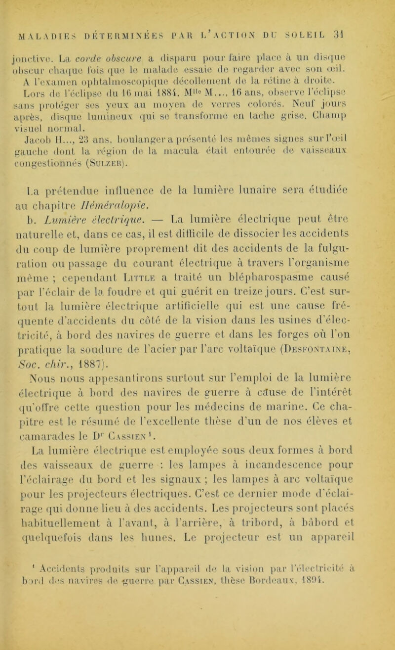 jonctivo. [.a corde obscure a disparu pour faire place à un disque obscur chaque fois que le malade essaie de regarder avec son œil. A l’examen ophtalmoscopique décollement de la rétine à droite. Lors de l’éclipse du 16 mai 1884, M110 M..., 16 ans, observe l’éclipse sans protéger ses yeux au moyen de verres colorés. Neuf jours après, disque lumineux qui se transforme en tache grise. Champ visuel normal. Jacob 11..., 23 ans, boulanger a présenté les mêmes signes sur l’œil gauche dont la région de la macula était entourée de vaisseaux congestionnés (Süi./.er). l a prétendue influence de la lumière lunaire sera étudiée au chapitre Héméralopie. b. Lumière électrique. — La lumière électrique peut être naturelle et, dans ce cas, il est ditlicile de dissocier les accidents du coup de lumière proprement dit des accidents de la fulgu- ration ou passage du courant électrique à travers l'organisme même ; cependant Littlf. a traité un blépharospasme causé par l’éclair de la foudre et qui guérit en treize jours. C’est sur- tout la lumière électrique artificielle qui est une cause fré- quente d'accidents du côté de la vision dans les usines d élec- tricité, à bord des navires de guerre et dans les forges où l'on pratique la soudure de l’acier par l’arc voltaïque (Desfontaine, Soc. chir., 1887). Nous nous appesantirons surtout sur l’emploi de la lumière électrique à bord des navires de guerre à c;Iuse de l’intérêt qu'offre cette question pour les médecins de marine. Ce cha- pitre est le résumé de l'excellente thèse d'un de nos élèves et camarades le D1’ Cassien’. La lumière électrique est employée sous deux formes à bord des vaisseaux de guerre : les lampes à incandescence pour l'éclairage du bord et les signaux ; les lampes à arc voltaïque pour les projecteurs électriques. C’est ce dernier mode d'éclai- rage qui donne lieu à des accidents. Les projecteurs sont placés habituellement à l’avant, à l’arrière, à tribord, à bâbord et quelquefois dans les hunes. Le projecteur est un appareil * Accidents produits sur l'appareil de la vision par l’électricité à bord des navires de guerre par Cassien, thèse Bordeaux, 1894.