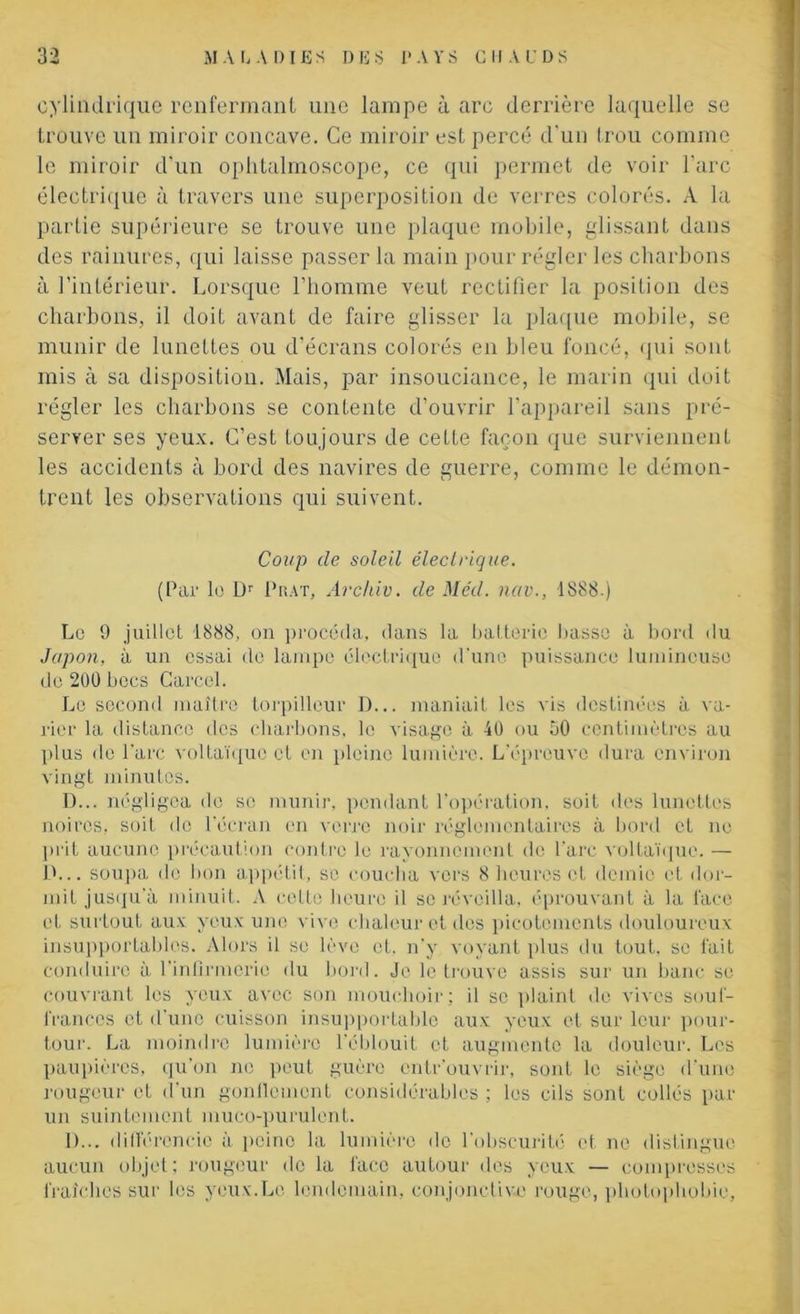 cylindrique renfermant une lampe à arc derrière laquelle se trouve un miroir concave. Ce miroir est percé d'un trou comme le miroir d’un ophtalmoscope, ce qui permet de voir l'arc électrique à travers une superposition de verres colorés. A la partie supérieure se trouve une plaque mobile, glissant dans des rainures, qui laisse passer la main pour régler les charbons à l’intérieur. Lorsque l’homme veut rectifier la position des charbons, il doit avant de faire glisser la plaque mobile, se munir de lunettes ou d’écrans colorés en bleu foncé, qui sont mis à sa disposition. Mais, par insouciance, le marin qui doit régler les charbons se contente d’ouvrir l’appareil sans pré- server ses yeux. C’est toujours de cette façon que surviennent les accidents à bord des navires de guerre, comme le démon- trent les observations qui suivent. Coup de soleil électrique. (Par le Dr Puât, Archiv. de Med. nav., 1888.) Le 9 juillet 1888, on procéda, dans la batterie basse à bord du Japon, à un essai de lampe électrique d'une puissance lumineuse do 200 becs Carcel. Le second maître torpilleur D... maniait les vis destinées à va- rier la distance des charbons, le visage à 40 ou 50 centimètres au plus de l'arc voltaïque et en pleine lumière. L'épreuve dura environ vingt minutes. D... négligea île se munir, pendant l’opération, soit des lunettes noires, soit de l'écran en verre noir réglementaires à bord et ne prit aucune précaution contre le rayonnement de Parc voltaïque. — D... soupa de bon appétit, se coucha vers 8 heures et demie et dor- mit jusqu'à minuit. A cette heure il se réveilla, éprouvant à la face et surtout aux yeux une vive chaleur et des picotements douloureux insupportables. Alors il se lève et. n’y voyant plus du tout, se fait conduire à l'infirmerie du bord. Je le trouve assis sur un banc se couvrant les veux avec son mouchoir ; il se plaint de vives souf- frances et d'une cuisson insupportable aux yeux et sur leur pour- tour. La moindre lumière l'éblouit et augmente la douleur. Les paupières, qu’on ne peut guère entr ouvrir, sont le siège d une rougeur et d'un gonflement considérables ; les cils sont collés par un suintement muco-purulent. D... différencie à peine la lumière do l'obscurité et ne distingue aucun objet; rougeur de la lace autour des yeux — compresses fraîches sur les yeux.Le lendemain, conjonctive rouge, photophobie.
