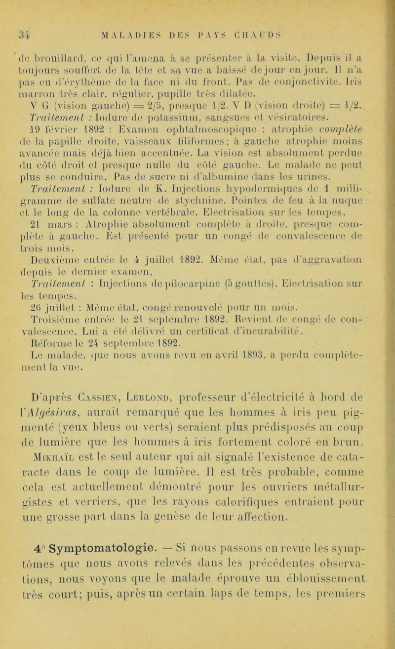 'de brouillard, ce qui l'amena à se présenter à la visite. Depuis il a toujours souffert de la tète et sa vue a baissé de jour en jour. 11 n'a pas eu d’érythème de la face ni du front. Pas de conjonctivite. Iris marron très clair, régulier, pupille très dilatée. Y G (vision gauche) = 2/5, presque 1/2. Y 1) (vision droite) = 1/2. Traitement : Ioduro de potassium, sangsues et vésicatoires. 19 février 1892 : Examen ophtalmoscopiquo : atrophie complète de la papille droite, vaisseaux filiformes; à gauche atrophie moins avancée mais déjà bien accentuée. La vision est absolument perdue du côté droit et presque nulle du côté gauche. Le malade ne peut plus se conduire. Pas de sucre ni d’albumine dans les urines. Traitement : Iodure de K. Injections hypodermiques de 1 milli- gramme de sulfate neutre de stychnine. Pointes de feu à la nuque et le long de la colonne vertébrale. Electrisation sur les tempes. 21 mars : Atrophie absolument complète à droite, presque com- plète à gaucho. Est présenté pour un congé de convalescence de trois mois. Deuxième entrée le 4 juillet 1892. Même état, pas d'aggravation depuis le dernier examen. Traitement : Injections depilocarpino (5 gouttes). Electrisation sur les tempes. 26 juillet : Même état, congé renouvelé pour un mois. Troisième entrée le 21 septembre 1892. Revient de congé de con- valescence. Lui a été délivré un certificat d'incurabilité. Réforme le 24 septembre 1892. Le malade, que nous avons revu en avril 1893, a perdu complète- ment la vue. D’après Cassien, Leblond, professeur d’électricité à bord de l'Alf/ësiras, aurait remarqué que les hommes à iris peu pig- menté (yeux bleus ou verts) seraient plus prédisposés au coup de lumière que les hommes à iris fortement coloré en brun. Mikhaïl est le seul auteur qui ait signalé l'existence de cata- racte dans le coup de lumière. Il est très probable, comme cela est actuellement démontré pour les ouvriers métallur- gistes et verriers, que les rayons calorifiques entraient pour une grosse part dans la genèse de leur affection. 4 Symptomatologie. — Si nous passons en revue les symp- tômes que nous avons relevés dans les précédentes observa- tions, nous voyons que le malade éprouve un éblouissement très court; puis, après un certain laps de temps, les premiers