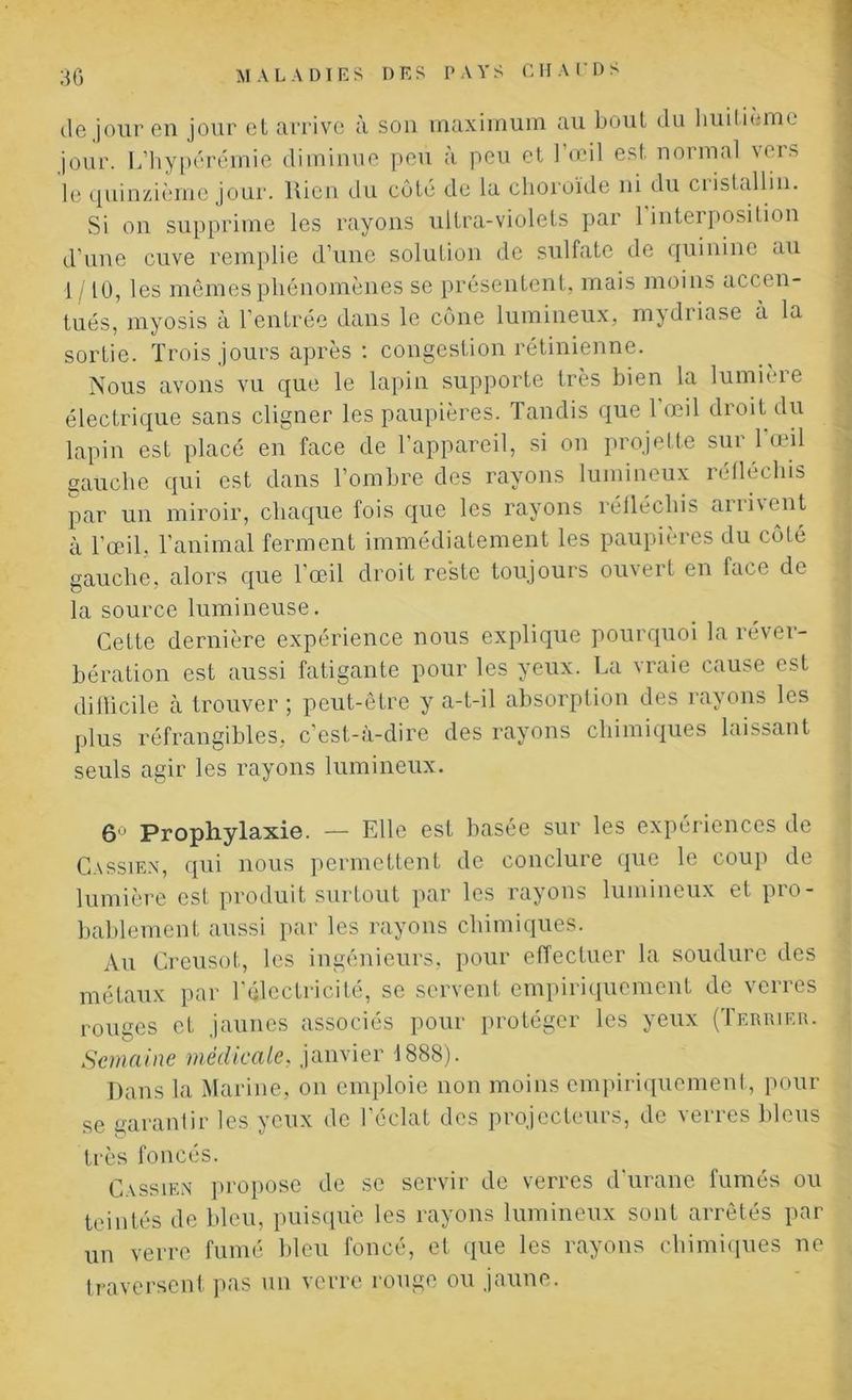 de jour en jour et arrive à son maximum au bout du huitième jour. L’hypérémie diminue peu à peu et l’œil est normal vers le quinzième jour. Rien du côté de la choroïde ni du cristallin. Si on supprime les rayons ultra-violets par 1 interposition d’une cuve remplie d’une solution de sulfate de quinine au 1 /10, les mêmes phénomènes se présentent, mais moins accen- tués, myosis à l’entrée dans le cône lumineux, mydriase a la sortie. Trois jours après : congestion rétinienne. Nous avons vu que le lapin supporte très bien la lumière électrique sans cligner les paupières. Tandis que l’œil droit du lapin est placé en face de l’appareil, si on projette sur l’œil gauche qui est dans l’ombre des rayons lumineux réfléchis par un miroir, chaque fois que les rayons réfléchis arii\ent à l’œil, l’animal ferment immédiatement les paupières du côté gauche, alors que l’œil droit reste toujours ouvert en face de la source lumineuse. Cette dernière expérience nous explique pourquoi la réver- bération est aussi fatigante pour les yeux. La vraie cause est difficile à trouver ; peut-être y a-t-il absorption des rayons les plus réfrangibles, c’est-à-dire des rayons chimiques laissant seuls agir les rayons lumineux. 6° Prophylaxie. — Elle est basée sur les expériences de Cassien, qui nous permettent de conclure que le coup de lumière est produit surtout par les rayons lumineux et pro- bablement aussi par les rayons chimiques. Au Creusot, les ingénieurs, pour effectuer la soudure des métaux par l'électricité, se servent empiriquement de verres rouges et jaunes associés pour protéger les yeux (Terrier. Semaine médicale, janvier 1888). Dans la Marine, on emploie non moins empiriquement, pour se garantir les yeux de l’éclat des projecteurs, de verres bleus très foncés. Cassien propose de se servir de verres d’urane fumés ou teintés de bleu, puisque les rayons lumineux sont arrêtés par un verre fumé bleu foncé, et que les rayons chimiques ne traversent pas un verre rouge ou jaune.