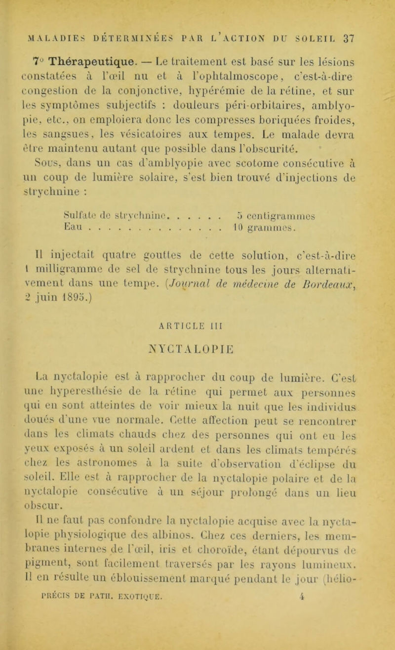Thérapeutique. — Le traitement est basé sur les lésions constatées à l’œil nu et à l’ophtalmoscope, c’est-à-dire congestion de la conjonctive, hypérémie de la rétine, et sur les symptômes subjectifs : douleurs péri-orbitaires, amblyo- pie, etc., on emploiera donc les compresses boriquées froides, les sangsues, les vésicatoires aux tempes. Le malade devra être maintenu autant que possible dans l’obscurité. Sous, dans un cas d’amblyopie avec scotome consécutive à un coup de lumière solaire, s'est bien trouvé d’injections de strychnine : Sulfate de strychnine 5 centigrammes Eau H) grammes. 11 injectait quatre gouttes de cette solution, c’est-à-dire 1 milligramme de sel de strychnine tous les jours alternati- vement dans une tempe. {Journal de médecine de Bordeaux, 2 juin 1893.) ARTICLE III NYCTALOPIE La nyctalopie est à rapprocher du coup de lumière. C'est une hyperesthésie de la rétine qui permet aux personnes qui en sont atteintes de voir mieux la nuit que les individus doués d une vue normale. Cette affection peut se rencontrer dans les climats chauds chez des personnes qui ont eu les yeux exposés a un soleil ardent et dans les climats tempérés chez les astronomes à la suite d’observation d’éclipse du soleil. Elle est a rapprocher de la nyctalopie polaire et de la nyctalopie consécutive à un séjour prolongé dans un lieu obscur. Il ne faut pas confondre la nyctalopie acquise avec la nycta- lopie physiologique des albinos. Chez ces derniers, les mem- branes internes de 1 œil, iris et choroïde, étant dépourvus de pigment, sont facilement traversés par les rayons lumineux. 11 en résulte un éblouissement marqué pendant le jour (hélio- PRÉCIS DE PATH. EXOTIQUE. A