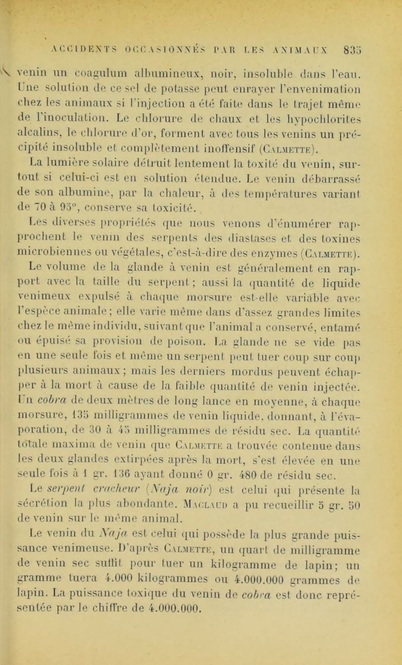 \ venin un coagulum albumineux, noir, insoluble dans l’eau. Une solution de ce sel de potasse peut enrayer l’envenimation chez les animaux si l'injection a été faite dans le trajet même de 1 inoculation. Le chlorure de chaux et les hypochlorites alcalins, le chlorure d'or, forment avec tous les venins un pré- cipité insoluble et complètement inoffensif (Calmette). La lumière solaire détruit lentement la toxité du venin, sur- tout si celui-ci est en solution étendue. Le venin débarrassé de son albumine, par la chaleur, à des températures variant de 70 à 95°, conserve sa toxicité. Les diverses propriétés que nous venons d’énumérer rap- prochent le venin des serpents des diastases et des toxines microbiennes ou végétales, c'est-à-dire des enzymes (Calmette). Le volume de la glande a venin est généralement en rap- port avec la taille du serpent; aussi la quantité de liquide venimeux expulsé a chaque morsure est-elle variable avec I espèce animale ; elle varie même dans d’assez grandes limites chez le même individu, suivant que l'animal a conservé, entamé ou épuisé sa provision île poison. La glande ne se vide pas en une seule lois et même un serpent peut tuer coup sur coup plusieurs animaux; mais les derniers mordus peuvent échap- per à la mort à cause de la faible quantité de venin injectée. I n cobra de deux mètres de long lance en moyenne, à chaque morsure, 133 milligrammes de venin liquide, donnant, à l'éva- poration, de 30 à 43 milligrammes de résidu sec. La quantité totale maxima de venin que Calmette a trouvée contenue dans les deux glandes extirpées après la mort, s'est élevée en une seule lois à 1 gr. 136 ayant donné 0 gr. 480 de résidu sec. Le serpent cracheur (Aaja noir) est celui qui présente la sécrétion la plus abondante. Maolaur a pu recueillir o gr. 30 de venin sur le même animal. Le venin du Naja est celui qui possède la plus grande puis- sance venimeuse. I) apres Calmette, un quart de milligramme de venin sec suflit pour tuer un kilogramme de lapin; un gramme tuera 4.000 kilogrammes ou 4.000.000 «ranimes de lapin. La puissance toxique du venin de cobra est donc repré- sentée par Je chiffre de 4.000.000.