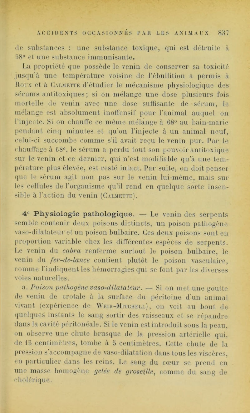 de substances : une substance toxique, qui est détruite à 58° et une substance immunisante. La propriété que possède le venin de conserver sa toxicité jusqu'à une température voisine de l’ébullition a permis à Houx et cà Calmette d’étudier le mécanisme physiologique des sérums anlitoxiques ; si on mélange une dose plusieurs fois mortelle île venin avec une dose suüisante de sérum, le mélange est absolument inoffensif pour l’animal auquel on l’injecte. Si on chauffe ce même mélange à 08° au bain-marie pendant cinq minutes et qu’on l’injecte à un animal neuf, celui-ci succombe comme s’il avait reçu le venin pur. Par le chauffage à 68°, le sérum a perdu tout son pouvoir antitoxique sur le venin et ce dernier, qui n’est modifiable qu’à une tem- pérature plus élevée, est resté intact. Par suite, on doit penser que le sérum agit non pas sur le venin lui-même, mais sur les cellules de l’organisme qu’il rend en quelque sorte insen- sible à l'action du venin (Calmette). 4° Physiologie pathologique. — Le venin des serpents semble contenir deux poisons dictincts, un [toison pathogène vaso-dilatateur et un poison bulbaire. Ces deux poisons sont en proportion variable chez les différentes espèces de serpents. Le venin du cobra renferme surtout le poison bulbaire, le venin du fer-de-lance contient plutôt le [toison vasculaire, comme l'indiquent les hémorragies qui se font parles diverses voies naturelles. a. Poison pathogène vaso-clilalateur. — Si on met une goutte de venin de crotale à la. surface du péritoine d'un animal vivant (expérience de Wf.ir-Mitchell), on voit au bout de quelques instants le sang sortir des vaisseaux et se répandre dans la cavité péritonéale. Si le venin est introduit sous la peau, on observe une chute brusque de la pression artérielle qui, •le üi centimètres, tombe à 5 centimètres. Cette chute de la pression s’accompagne de vaso-dilatation dans tous les viscères, en particulier dans les reins. Le sang du cœur se prend en une masse homogène gelée de groseille, comme du sang de cholérique.
