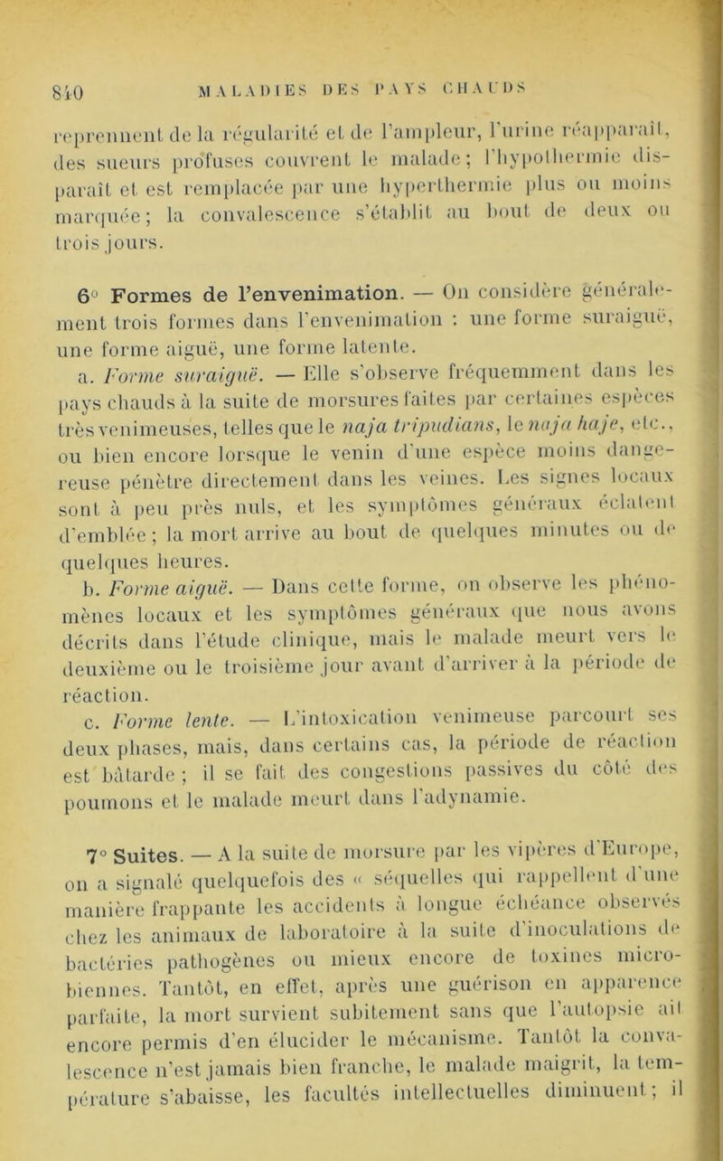 reprennent de la régularité et de l’ampleur, 1 urine réapparaît, des sueurs profuses couvrent le malade; I hypothermie dis- paraît et est remplacée par une hyperthermie plus ou moins marquée ; la convalescence s'établit au bout de deux ou trois jours. 6° Formes de l’envenimation. — On considère générale- ment trois formes dans l’envenimation : une forme suraiguë, une forme aiguë, une forme latente. a. Forme suraiguë. — Elle s’observe fréquemment dans les pays chauds à la suite de morsures faites par certaines espèces très venimeuses, telles que le naja tripudians, le naja haje, etc., ou bien encore lorsque le venin d'une espèce moins dange- reuse pénètre directement dans les veines. Les signes locaux sont à peu près nuis, et les symptômes généraux éclatent d’emblée; la mort arrive au bout de quelques minutes ou de quelques heures. b. Forme aiguë. — Dans celte forme, on observe les phéno- mènes locaux et les symptômes généraux que nous avons décrits dans l’étude clinique, mais le malade meurt vers le deuxième ou le troisième jour avant d arrivei a la peiiode de réaction. c. Forme lente. — L’intoxication venimeuse parcourt ses deux phases, mais, dans certains cas, la période de réaction est bâtarde ; il se fait des congestions passives du côté des poumons et le malade meurt dans 1 adynamie. 7° Suites. — A la suite de morsure par les vipères d Europe, on a signalé quelquefois des « séquelles qui rappellent d une manière frappante les accidents à longue échéance observés chez les animaux de laboratoire a la suite d inoculations de bactéries pathogènes ou mieux encore de toxines micro- biennes. Tantôt, en effet, après une guérison en apparence parfaite, la mort survient subitement sans que l’autopsie ait encore permis d’en élucider le mécanisme. Tantôt la conva- lescence n’est jamais bien franche, le malade maigrit, la tem- pérature s’abaisse, les facultés intellectuelles diminuent; il