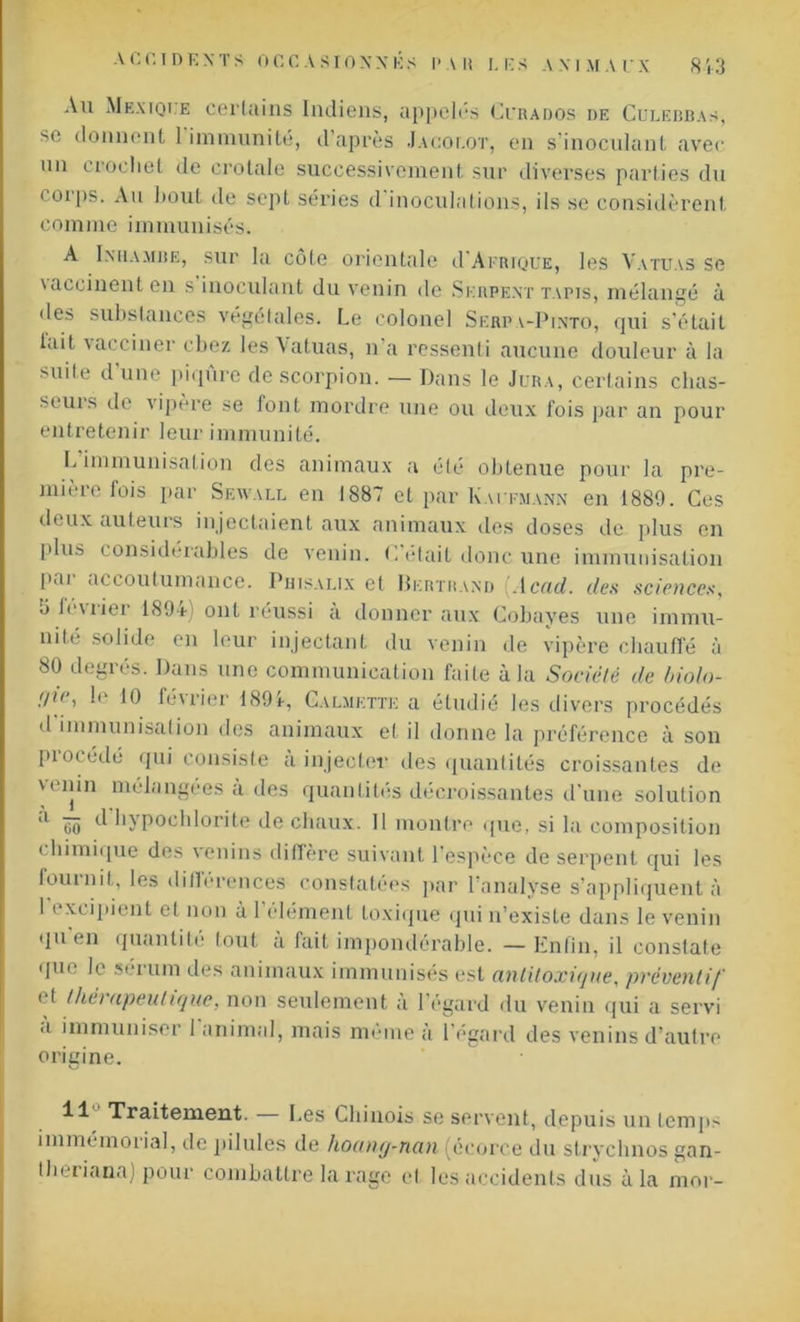 Au Mexique certains Indiens, appelés Cckados de Gulebbas, se donnent 1 immunité, d’après Jacoi.ot, en s’inoculant avec un crochet de crotale successivement sur diverses parties du corps. Au bout de sept séries d inoculations, ils se considèrent comme immunisés. A Inhambe, sur la côte orientale d'Ai iuguE, les Vatuas se \accinent en s inoculant du venin de Serpent tapis, mélangé à des substances végétales. Le colonel Serfa-Pinto, qui s’était lait \acciner cbez les \atuas, n a ressenti aucune douleur à la >uile d une piqûre de scorpion. — Dans le Jura, certains chas- seuis de vipère se font mordre une ou deux fois par an pour entretenir leur immunité. L immunisation des animaux a été obtenue pour la pre- mière lois par Seavall en 1887 et par Kaufmann en 1889. Ces deux auteurs injectaient aux animaux des doses de plus en plus considérables de venin. C'était donc une immunisation pai accoutumance. Phisalix et Bertrand Acad, des sciences, J lcwier 1894) ont réussi a donner aux Cobayes une immu- nité solide en leur injectant du venin de vipère chauffé à 80 degrés. Dans une communication faite à la Société de biolo- ;/ie, le 10 février 1894, Calmette a étudié les divers procédés d immunisation tics animaux et il donne la préférence à son piocédé qui consiste a injecter des quantités croissantes de u'iiin mélangées à des quantités décroissantes d’une solution ,l ôo ^ hjpochlorite de chaux. Il montre que, si la composition chimique des venins diffère suivant l’espèce de serpent qui les fournit, les différences constatées par l’analyse s’appliquent à I » xcipient et non à 1 élément toxique qui u’exisle dans le venin qu en quanti lé tout a fait impondérable. —Enfin, il constate que le sérum des animaux immunisés est antitoxiejue, préventif cl thérapeutique, non seulement à l’égard du venin qui a servi a immuniser 1 animal, mais meme à 1 égard des venins d’autre origine. 11 Traitement. Les Chinois se servent, depuis un temps immémorial, de pilules de hoang-nan (écorce du strychnos gan- Iheiiana) pour combattre la rage et les accidents dus à la moi-
