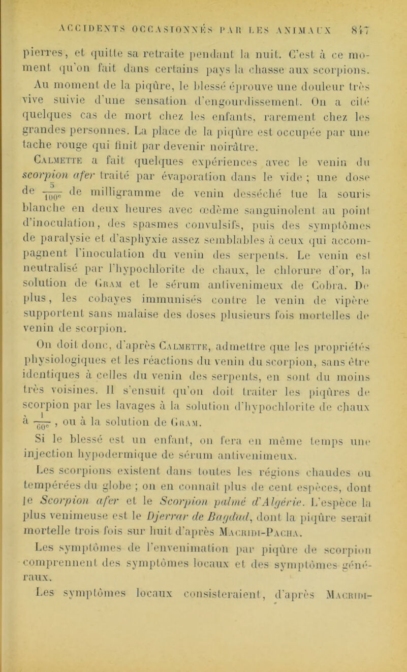 pierres, et quille sa retraite pendant la nuit. C’est à ce mo- ment qu’on fait dans certains pays la chasse aux scorpions. Au moment de la piqûre, le blessé éprouve une douleur très vive suivie d une sensation d'engourdissement. On a cité quelques cas de mort chez les enfants, rarement chez les grandes personnes. La place de la piqûre est occupée par une tache rouge qui finit par devenir noirâtre. Calmette a lait quelques expériences avec le venin du scorpion afer traité par évaporation dans le vide ; une dose de ‘le milligramme de venin desséché tue la souris blanche en deux heures avec œdème sanguinolent au poinl d inoculation, des spasmes convulsifs, puis des symptômes de paralysie et d’asphyxie assez semblables à ceux qui accom- pagnent l inoculation du venin des serpents. Le venin esl neutralisé par 1 hypochlorite de chaux, le chlorure d’or, la solution de Gram et le sérum anfivenimeux de Cobra. De plus, les cobayes immunisés contre le venin de vipère supportent sans malaise des doses plusieurs fois mortelles de venin de scorpion. f)n doit donc, d après Calmette, admettre que les propriétés physiologiques et les réactions du venin du scorpion, sans être identiques a celles du venin îles serpents, en sont du moins très voisines. 11 s’ensuit qu’on doit traiter les piqûres de scorpion par les lavages à la solution d hypochlorite de chaux à qq-7 , ou à la. solution de Gram. Si le blessé est un enfant, on fera en même temps une injection hypodermique de sérum antivenimeux. Les scorpions existent dans toutes les régions chaudes ou tempérées du globe ; on en connaît plus de cent espèces, dont Je Scorpion afer cl le Scorpion palmé d'Algérie. L’espèce la plus venimeuse est le Djerrar de Bagdad, dont la piqûre serait mortelle trois fois sur huit d’après Macridi-Paciia. Les symptômes de 1 envenimation par piqûre de scorpion comprennent des symptômes locaux et des symptômes géné- raux. Les symptômes locaux consisteraient, d’après Macriiu-