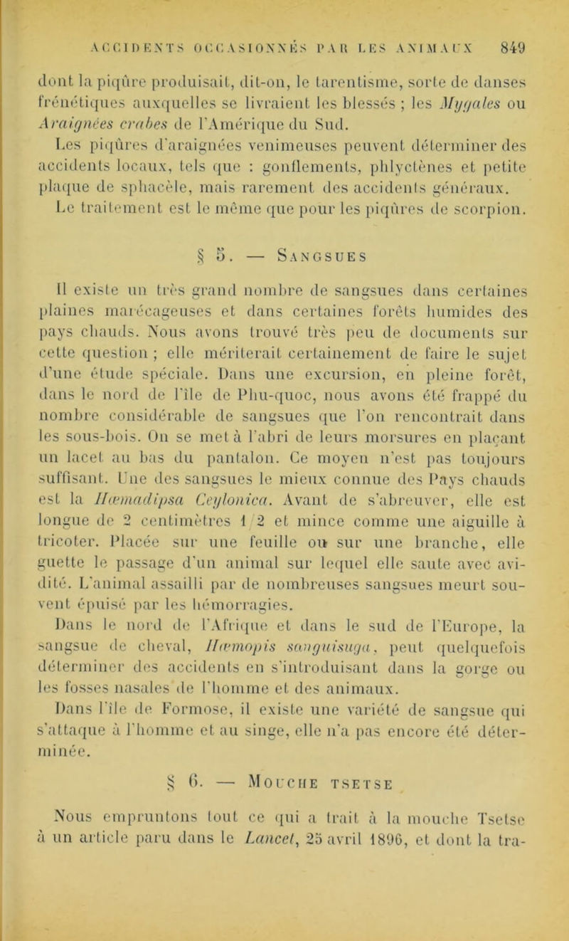 dont la piqûre produisait, dit-on, le tarenlisme, sorte de danses frénétiques auxquelles se livraient les blessés ; les Mygales ou Araignées crabes de l’Amérique du Sud. Les piqûres d'araignées venimeuses peuvent déterminer des accidents locaux, tels que : gonflements, phlyctènes et petite plaque de sphaeèle, mais rarement des accidents généraux. Le traitement est le même que pour les piqûres de scorpion. § 5. — Sangsues 11 existe un très grand nombre de sangsues dans certaines plaines marécageuses et dans certaines forêts humides des pays chauds. Nous avons trouvé très peu de documents sur celte question ; elle mériterait certainement de faire le sujet d’une étude spéciale. Dans une excursion, en pleine forêt, dans le nord de bile de Phu-quoc, nous avons été frappé du nombre considérable de sangsues que l’on rencontrait dans les sous-bois. On se met à l’abri de leurs morsures en plaçant un lacet au bas du pantalon. Ce moyen n’est pas toujours suffisant. Une des sangsues le mieux connue des Pays chauds est la Ilœmadïpsa Ceylonica. Avant de s’abreuver, elle est longue de 2 centimètres 1 2 et mince comme une aiguille à tricoter. Placée sur une feuille ou sur une branche, elle guette le passage d’un animal sur lequel elle saute avec avi- dité. L'animal assailli par de nombreuses sangsues meurt sou- vent épuisé par les hémorragies. Dans le nord de l'Afrique et dans le sud de l'Europe, la sangsue de cheval, Ifœmopis sauguisuga, peut quelquefois déterminer des accidents en s’introduisant dans la gorge ou les fosses nasales île l'homme et des animaux. Dans l’ile de Formose, il existe une variété de sangsue qui s’attaque à l’homme et au singe, elle n'a pas encore été déter- minée. § (5. — Mouche tsetse Nous empruntons (oui ce qui a trait à la mouche Tsetse à un article paru dans le Lancet, 25 avril 1890, et dont la tra-
