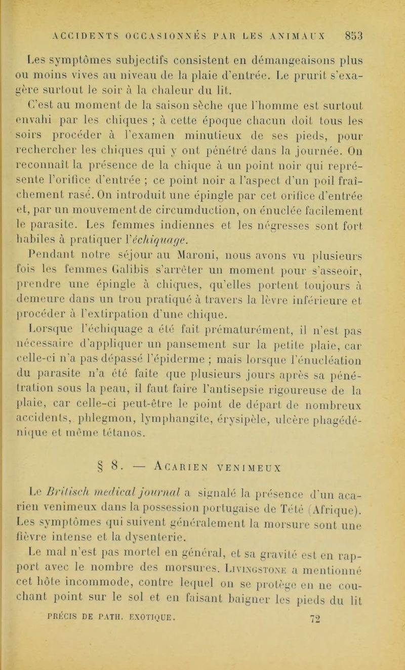 Les symptômes subjectifs consistent en démangeaisons plus ou moins vives au niveau de la plaie d’entrée. Le prurit s’exa- gère surtout le soir à la chaleur du lit. ('/est au moment de la saison sèche que l'homme est surtout envahi par les chiques ; à cette époque chacun doit tous les soirs procéder à l’examen minutieux de ses pieds, pour rechercher les chiques qui y ont pénétré dans la journée. On reconnaît la présence de la chique à un point noir qui repré- sente l’orifice d’entrée ; ce point noir a l’aspect d’un poil fraî- chement rasé. On introduit une épingle par cet orifice d'entrée et, par un mouvement de circumduetion, on énuclée facilement le parasite. Les femmes indiennes et les négresses sont fort habiles à pratiquer Yéchiquage. Pendant notre séjour au Maroni, nous avons vu plusieurs fois les femmes fiai ibis s’arrêter un moment pour s’asseoir, prendre une épingle à chiques, qu’elles portent toujours à demeure dans un trou pratiqué à travers la lèvre inférieure et procéder à l’extirpation d’une chique. Lorsque l’écliiquage a été fait prématurément, il n’est pas nécessaire d’appliquer un pansement sur la petite plaie, car celle-ci n’a pas dépassé l’épiderme ; mais lorsque l’énucléation du parasite n’a été faite que plusieurs jours après sa péné- tration sous la peau, il faut faire l’antisepsie rigoureuse de la plaie, car celle-ci peut-être le point de départ de nombreux accidents, phlegmon, lymphangite, érysipèle, ulcère phagédé- nique et même tétanos. § 8. — A C A R IE N VENIMEUX Le jBrilisch medical journal a signalé la présence d'un aca- rien venimeux dans la possession portugaise de Tété Afrique). Les symptômes qui suivent généralement la morsure sont une fièvre intense et la dysenterie. Le mal n’est pas mortel en général, et sa gravité est en rap- port avec le nombre des morsures. Livingstone a mentionné cet hôte incommode, contre lequel on se protège en ne cou- chant point sur le sol et en faisant baigner les pieds du lit PRÉCIS DE PATII. EXOTIQUE. 72