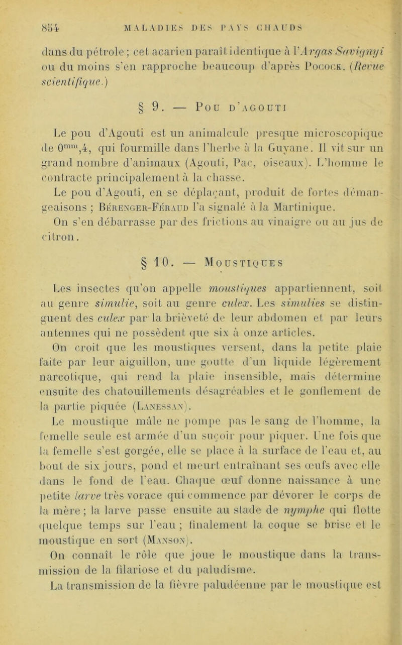 da ns du pétrole ; cet a cari eu parai I identique à 1V1 rr/as Suviynyi ou du moins s’en rapproche beaucoup d’après Pocock. (Revue scientifique.) § 9. — Pou d’agouti Le pou d’Agouti est un animalcule presque microscopique de 0mm,4, qui fourmille dans l'herbe à la Guyane. Il vit sur un grand nombre d’animaux (Agouti, Pac, oiseaux). L'homme le contracte principalement à la chasse. Le pou d’Agouti, en se déplaçant, produit de fortes déman- geaisons ; Bérenger-Feraud l’a signalé à la Martinique. On s’en débarrasse par des frictions au vinaigre ou au jus de citron. § 10. — Moustiques Les insectes qu’on appelle moustiques appartiennent, soit au genre simulie, soit au genre culex. Les simulies se distin- guent des culex par la brièveté de leur abdomen et par leurs antennes qui ne possèdent que six à onze articles. On croit que les moustiques versent, dans la petite plaie faite par leur aiguillon, une goutte d'un liquide légèrement narcotique, qui rend la plaie insensible, mais détermine ensuite des chatouillements désagréables et le gonflement de la partie piquée (Lanessan). Le moustique mâle ne pompe pas le sang de l’homme, la femelle seule est armée d’un suçoir pour piquer. Une fois que la femelle s’est gorgée, elle se place à la surface de l'eau et, au bout de six jours, pond et meurt entraînant ses œufs avec elle dans le fond de l’eau. Chaque œuf donne naissance à une petite larve très vorace qui commence par dévorer le corps de la mère; la larve passe ensuite au stade de nymphe qui Hotte quelque temps sur l'eau ; finalement la coque se brise et le moustique en sort (Mansûn;. On connaît le rôle que joue le moustique dans la trans- mission de la filariose et du paludisme. La transmission de la fièvre paludéenne par le moustique est