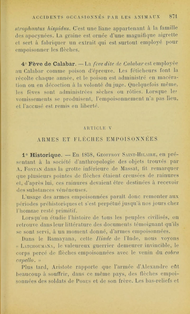 slrophantus hispidus. C'est une liane appartenant à la famille des apocynées. La graine est ornée d'une magnifique aigrette et sert à fabriquer un extrait qui est surtout employé pour empoisonner les flèches. 4 Fève de Calabar. — La fève dite de Calabar est employée au Calabar comme poison d'épreuve. Les féticheurs font la récolte chaque année, et le poison est administré en macéra- tion ou en décoction à la volonté du juge. Quelquefois même, les fèves sont administrées sèches ou rôties. Lorsque le? vomissements se produisent, l'empoisonnement n’a pas lieu, et l'accusé est remis en liberté. ARTICLE V ARMES ET FLÈCHES EMPOISONNÉES 1° Historique. — En 18o8, Geoffroy Saint-Hilaire, en pré- sentant à la société d'anthropologie des objets trouvés par A. Fontan dans la grotte inférieure de Massat, fil remarquer que plusieurs pointes de flèches étaient creusées de rainures et, d'après lui. ces rainures devaient être destinées à recevoir des substances vénéneuses. L'usage des armes empoisonnées paraît donc remonter aux périodes préhistoriques et s'est perpétué jusqu'à nos jours chez l'homme resté primitif. Lorsqu'on étudie l'histoire de tous les peuples civilisés, on retrouve dans leur littérature des documents témoignant qu'ils se sont servi, à un moment donné, d’armes empoisonnées. Dans le Ramayana, celte Iliade de l'Inde, nous voyons « Latcholmana, le valeureux guerrier demeurer invincible, le corps percé de flèches empoisonnées avec le venin du cobra capello. » Plus tard, Aristote rapporte que l’armée d’Alexandre eût beaucoup à souffrir, dans ce même pays, des flèches empoi- sonnées des soldats de Pohus et de son frère. Les bas-reliefs et