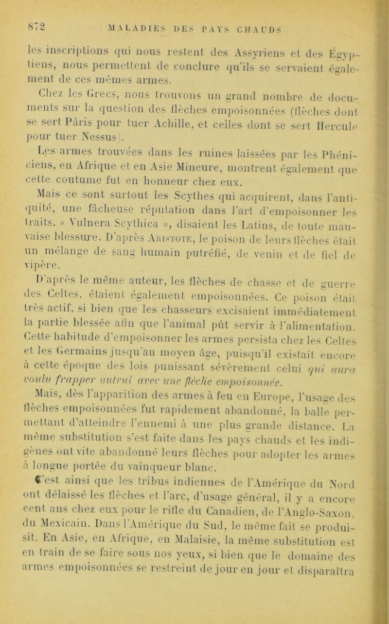 les inscriptions qui nous restent des Assyriens et des Égyp- tiens, nous permettent de conclure qu'ils se servaient égale- ment de ces mêmes armes. Uiez les Grecs, nous trouvons un grand nombre de docu- ments sur la question des flèches empoisonnées (flèches dont se sert Paris pour tuer Achille, et celles dont se sert Hercule pour tuer Nessus':. Les armes trouvées dans les ruines laissées par les Phéni- ciens, en Afrique et en Asie Mineure, montrent également que cette coutume fut en honneur chez eux. Mais ce sont surtout les Scythes qui acquirent, dans l'anti- quité, une fâcheuse réputation dans Part d’empoisonner les traits. « Vulnera Scylhica », disaient les Latins, de toute mau- vaise blessure. D'après Aristote, le poison de leurs flèches était un mélange de sang humain putréfié, de venin et de fiel de vipère. D'après le même auteur, les flèches de chasse et de guerre des Celtes, étaient également empoisonnées. Ce poison était très actif, si bien que les chasseurs excisaient immédiatement la partie blessée afin que l’animal put servir à l’alimentation. Cette habitude d’empoisonner les armes persista chez les Celles et les Germains jusqu au moyen âge, puisqu'il existait encore à celte époque des lois punissant sévèrement celui qui aura voulu frappa' autrui avec une {lèche empoisonnée. Mais, dès l’apparition des armes à feu en Europe, l’usage des flèches empoisonnées fut rapidement abandonné, la balle per- mettant d’atteindre l’ennemi à une plus grande distance. La même substitution s’est faite dans les pays chauds et les indi- gènes ont vite abandonné leurs fléchés pour adopter les armes a longue portée du vainqueur blanc. (Test ainsi que les tribus indiennes de l’Amérique du Nord ont délaissé les flèches et l'arc, d’usage général, il y a encore cent ans chez eux pour le rifle du Canadien, de l’Anglo-Saxon, du Mexicain. Dans 1 Amérique du Sud, le même fait se produi- sit. En Asie, en Afrique, en Malaisie, la même substitution est en train de se faire sous nos yeux, si bien que le domaine des armes empoisonnées se restreint de jour en jour et disparaîtra