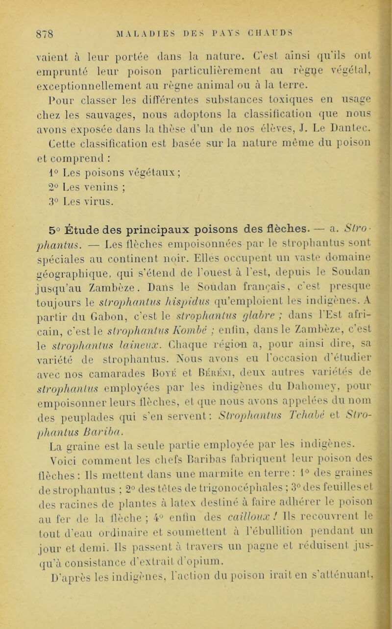 vaient à leur portée dans la nature. C'est ainsi qu ils ont emprunté leur poison particulièrement au règne végétal, exceptionnellement au règne animal ou à la terre. Pour classer les différentes substances toxiques en usage chez les sauvages, nous adoptons la classification que nous avons exposée dans la thèse d’un de nos élèves, J. Le Dantec. Cette classification est basée sur la nature même du poison et comprend : 1° Les poisons végétaux; 2° Les venins ; 3° Les virus. 5° Étude des principaux poisons des flèches. — a. Stro- phantus. — Les flèches empoisonnées par le strophantus sont spéciales au continent noir. Elles occupent un vaste domaine géographique, qui s’étend de l'ouest à 1 est, depuis le Soudan jusqu’au Zambèze. Dans le Soudan français, c'est presque toujours le strophantus hispidus qu’emploient les indigènes. A partir du Gabon, c’est le strophantus glabre ; dans l'Est afri- cain, c’est le strophantus Kombè ; enfin, dans le Zambèze, c’est le strophantus laineux. Chaque région a, pour ainsi dire, sa variété de strophantus. Nous avons eu l'occasion d’étudier avec nos camarades Boyk et Béréxi, deux autres variétés de strophantus employées par les indigènes du Dahomey, pour empoisonner leurs flèches, et que nous avons appelées du nom des peuplades qui s’en servent : Strophantus Tchabé et Slro- phanlus Bariba. La graine est la seule partie employée par les indigènes. Voici comment les chefs Baribas fabriquent leur poison des flèches : Ils mettent dans une marmite en terre : i° des graines de strophantus ; 2° des têtes de trigonocéphales ; 3° des feuilles et des racines de plantes à latex destiné à faire adhérer le poison au fer de la flèche ; 4U enfin des cailloux ! Ils recouvrent le tout d’eau ordinaire et soumettent a 1 ébullition pendant un jour et demi. Ils passent à travers un pagne et réduisent jus- qu'à consistance d’extrait d opium. D’après les indigènes, 1 action du poison irait en s atténuant,