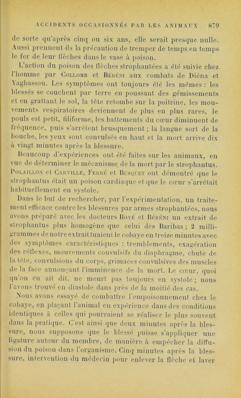 de sorte qu’après cinq ou six ans, elle serait presque nulle. Aussi prennent ils la précaution de tremper de temps en temps le fer de leur llèches dans le vase à poison. L’action du poison des flèches strophantées a été suivie chez l’homme par Collomb et Béréni aux combats de Diéna et \agbassou. Les symptômes ont toujours été les mêmes : les blessés se couchent par terre en poussant des gémissements et en grattant le sol, la tête retombe sur la poitrine, les mou- vements respiratoires deviennent de plus en plus rares, le pouls est petit, filiforme, les battements du cœur diminuent de fréquence, puis s'arrêtent brusquement ; la langue sort de la bouche, les yeux sont convulsés en haut et la mort arrive dix à vingt minutes après la blessure. Beaucoup d’expériences ont été faites sur les animaux, en vue de déterminer le mécanisme delà mort par le strophantus. Polaillon et Car ville, Ferré et Bosquet ont démontré que le strophantus était un poison cardiaque et que le cœur s'arrêtait habituellement en systole. Dans le but de rechercher, par l’expérimentation, un traite- ment eüicace contre les blessures par armes strophantées, nous avons préparé avec les docteurs Boyé et Bkrkni un extrait de strophantus plus homogène que celui des Baribas ; 2 milli- grammes de notre extrait tuaient le cobaye en treize minutes avec des symptômes caractéristiques : tremblements, exagération des réflexes, mouvements convulsifs du diaphragme, chute de la tête, convulsions du corps, grimaces convulsives des muscles de la face annonçant l’imminence de la mort. Le cœur, quoi qu'on en ait dit, ne meurt pas toujours en systole ; nous 1 avons trouvé en diastole dans près de la moitié des cas. Mous avons essayé de combattre l'empoisonnement chez le cobaye, en plaçant 1 animal en expérience dans des conditions identiques à celles qui pourraient se réaliser le plus souvent dans la pratique. C’est ainsi que deux minutes après la bles- sure, nous supposons que le blessé puisse s’appliquer une ligature autour du membre, de manière à empêcher la diffu- sion du poison dans l’organisme. Cinq minutes après la bles- sure, intervention du médecin pour enlever la flèche et laver
