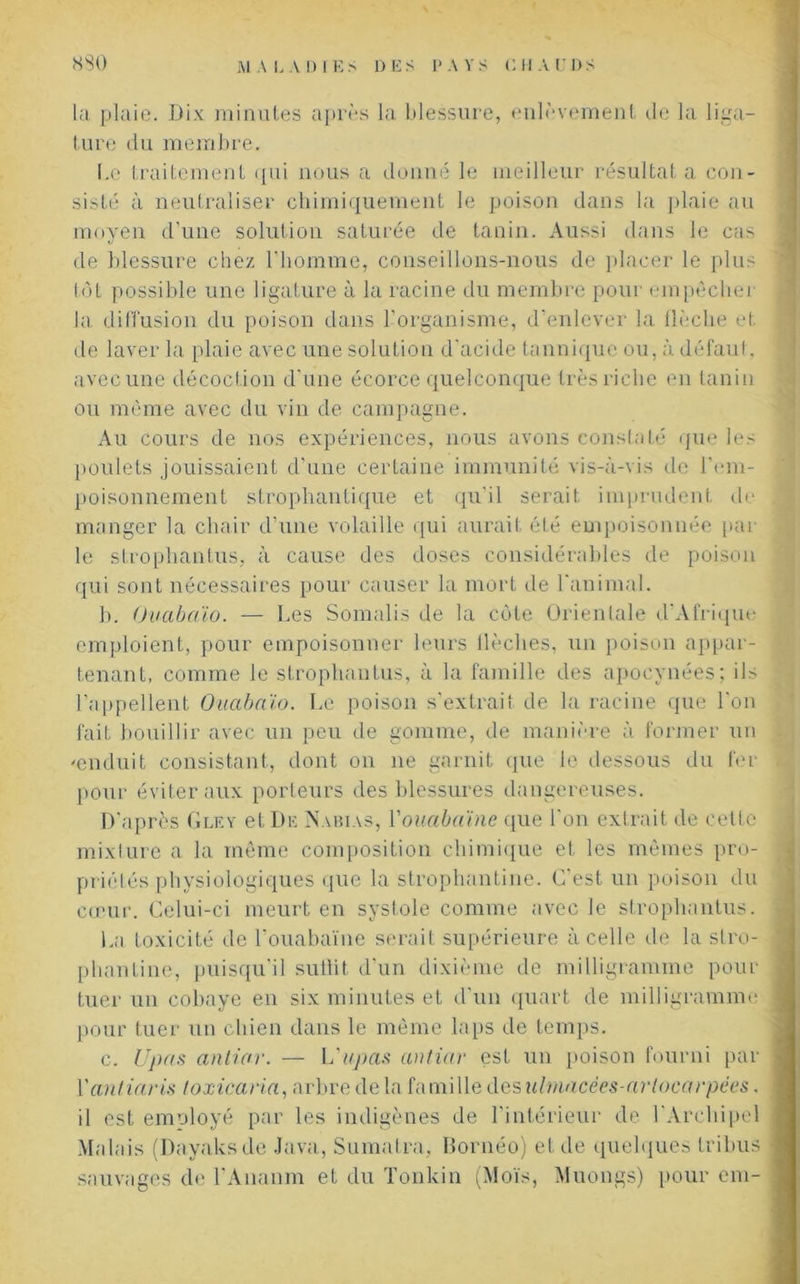 la plaie. Dix minutes après la blessure, enlèvement de la liga- ture du membre. Le traitement qui nous a donné le meilleur résultat a con- sisté à neutraliser chimiquement le poison dans la plaie au moyen d’une solution saturée de tanin. Aussi dans le cas de blessure chez l’homme, conseillons-nous de placer le plus tôt possible une ligature à la racine du membre pour empêcher la diffusion du poison dans l’organisme, d’enlever la flèche et de laver la plaie avec une solution d'acide tannique ou, à défaut, avec une décoction d'une écorce quelconque très riche en tanin ou même avec du vin de campagne. Au cours de nos expériences, nous avons constaté que les poulets jouissaient d’une certaine immunité vis-à-vis de l'em- poisonnement strophantique et qu'il serait imprudent de manger la chair d’une volaille qui aurait été empoisonnée par- le strophantus, à cause des doses considérables de poison qui sont nécessaires pour causer la mort de 1 animal. b. Ouabaïo. — Les Somalis de la côte Orientale d'Afrique emploient, pour empoisonner leurs llèclies, un poison appar- tenant, comme le strophantus, à la famille des apocynées; ils l’appellent Ouabaïo. Le poison s’extrait de la racine que l'on fait bouillir avec un peu de gomme, de manière à former un «enduit consistant, dont on ne garnit que le dessous du fer pour éviter aux porteurs des blessures dangereuses. D’après Gley et De INabias, Youabaïne que l'on extrait de celte mixture a la même composition chimique et les mêmes pro- priétés physiologiques que la strophantine. C'est un poison du cœur. Celui-ci meurt en systole comme avec le strophantus. La toxicité de l’ouabaïne serait supérieure à celle de la stro- phantine, puisqu'il suffit d’un dixième de milligramme pour tuer un cobaye en six minutes et d'un quart de milligramme pour tuer un chien dans le même laps de temps. c. Upas anliar. — L'upas antiar est un poison fourni par Yantiaris loxicana, arbre de la famille des ulmacées-artocarpëes. il est emoloyé par les indigènes de l'intérieur de l'Archipel Malais (Dayaksde Java, Sumatra, Bornéo) et de quelques tribus sauvages de l'Ananm et du Tonkin (Mois, Muongs) pour cm-