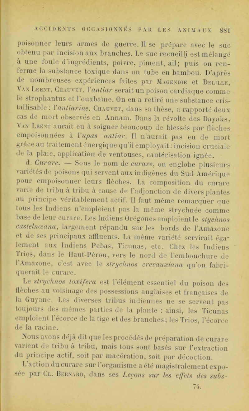 poisonner leurs armes de guerre. Il se prépare avec le suc obtenu par incision aux branches. Le suc recueilli est mélangé a une foule d'ingrédients, poivre, piment, ail; puis on ren- lenne la substance toxique dans un tube en bambou. D’après de nombreuses expériences faites par Magendie et Delille, \ an Leent, Chauvet, l anlicir serait un poison cardiaque comme le strophantus et 1 ouabaïne. On en a retiré une substance cris- tallisable: Vantiarine. Chauvet, dans sa thèse, a rapporté deux cas de mort observés en Annam. Dans la révolte des Dayaks, Van Leent aurait eu à soigner beaucoup de blessés par {lèches empoisonnées à 1 ’upas anliar. Il n'aurait pas eu de mort grâce au traitement énergique qu'il employait: incision cruciale de la plaie, application rie ventouses, cautérisation ignée. d. Curare. — Sous le nom de curare, on englobe plusieurs variétés de poisons qui servent aux indigènes du Sud Amérique pour empoisonner leurs flèches. La composition du curare V'irie de tribu a tribu a cause de 1 adjonction de divers plantes au principe véritablement actif. Il faut même remarquer que tous les Indiens n’emploient pas la même stryehnée comme base de leur curare. Les Indiens Orégones emploient le stychnos caslelnœana, largement répandu sur les bords de l’Amazone et de ses principaux affluents. La même variété servirait ésa~ lement aux Indiens Pebas, Ticunas, etc. Chez les Indiens Trios, dans le Haut-Pérou, vers le nord de l'embouchure de 1 Amazone, c est avec le slrychnos crevauxiana qu'on fabri- querait le curare. Le strychnos toxifera est 1 élément essentiel du poison des flèches au voisinage des possessions anglaises et françaises de la Guyane. Les diverses tribus indiennes ne se servent pas toujours des mêmes parties de la plante : ainsi, les Ticunas emploient l'écorce de la tige et des branches; les Trios, l’écorce de la racine. Nous avons déjà dit que les procédés de préparation de curare varient de tribu à tribu, mais tous sont basés sur l’extraction du principe actif, soit par macération, soit par décoction. L action du curare sur 1 organisme a été magistralement expo- sée par Cl. Bernard, dans ses Leçons sur les effets des subs-