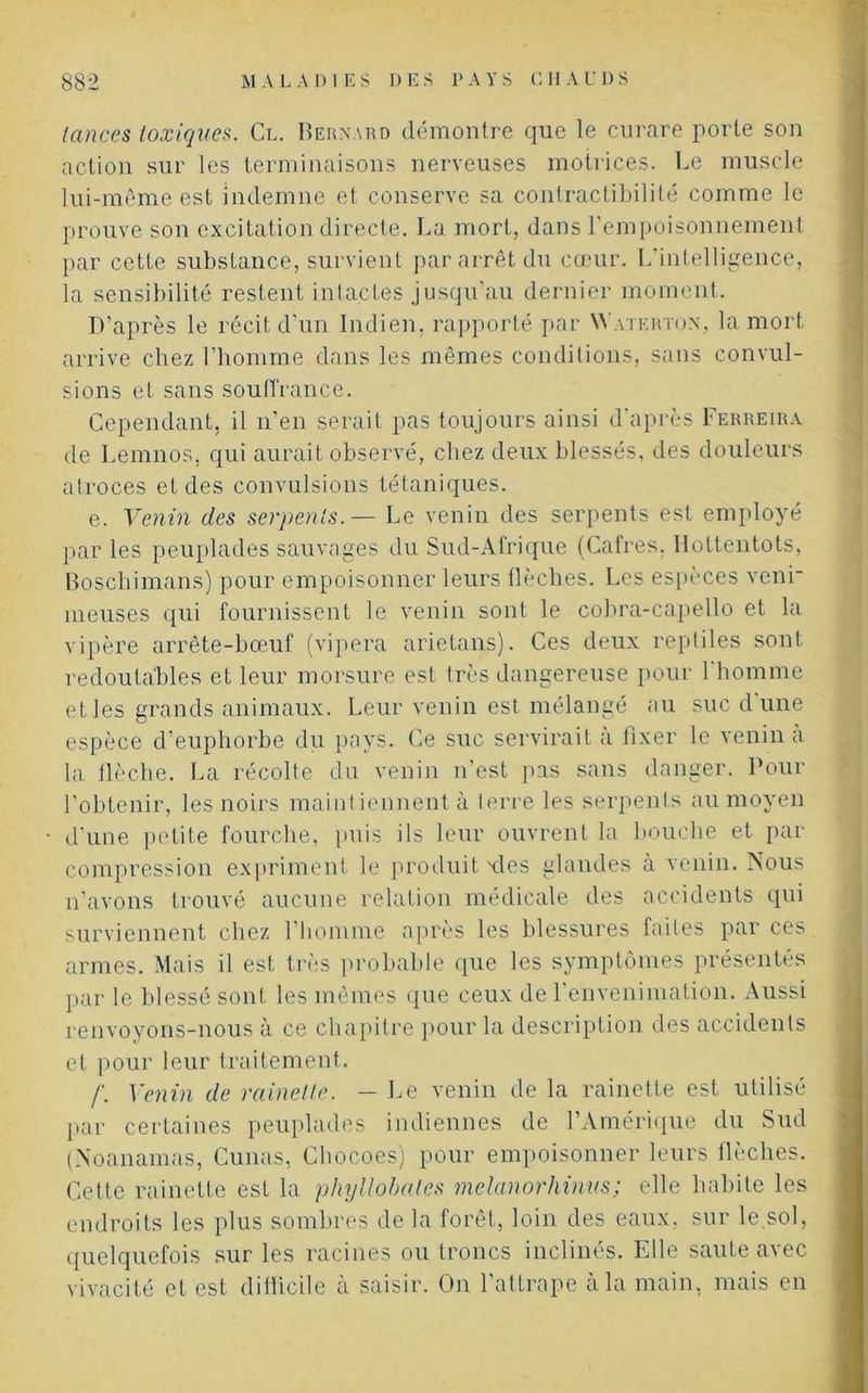 lances toxiques. Cl. Bernard démontre que le curare porte son action sur les terminaisons nerveuses motrices. Le muscle lui-même est indemne et conserve sa contractibilité comme le prouve son excitation directe. La mort, dans l'empoisonnement par cette substance, survient par arrêt du cœur. L'intelligence, la sensibilité restent intactes jusqu’au dernier moment. D’après le récit d'un Indien, rapporté par Watf.rton, la mort arrive chez l’homme dans les mêmes conditions, sans convul- sions et sans souffrance. Cependant, il n’en serait pas toujours ainsi d’après Ferreira de Lemnos, qui aurait observé, chez deux blessés, des douleurs atroces et des convulsions tétaniques. e. Venin des serpents.— Le venin des serpents est employé par les peuplades sauvages du Sud-Afrique (Cafres. Hottentots, Boscliimans) pour empoisonner leurs flèches. Les espèces veni- meuses qui fournissent le venin sont le cobra-capello et la vipère arrête-bœuf (vipera arietans). Ces deux reptiles sont redoutables et leur morsure est très dangereuse pour 1 homme et les grands animaux. Leur venin est mélangé au suc dune espèce d’euphorbe du pays. Ce suc servirait à Fixer le venin à la flèche. La récolte du venin n’est pas sans danger. Pour l’obtenir, les noirs maintiennent à terre les serpents au moyen d'une petite fourche, puis ils leur ouvrent la bouche et par compression expriment le produit aies glandes à venin. Nous n’avons trouvé aucune relation médicale des accidents qui surviennent chez l’homme après les blessures faites par ces armes. Mais il est très probable que les symptômes présentés par le blessé sont les mêmes que ceux de l'envenimation. Aussi renvoyons-nous à ce chapitre pour la description des accidents et pour leur traitement. /“. Venin de rainette. - Le venin de la rainette est utilisé par certaines peuplades indiennes de l’Amérique du Sud (Noanamas, Cunas, Chocoes) pour empoisonner leurs flèches. Cette rainette est la phyllobales melanorhinus; elle habite les endroits les plus sombres de la forêt, loin des eaux, sur le sol, quelquefois sur les racines ou troncs inclinés. Elle saute avec vivacité et est diflicile à saisir. On 1 attrape a la main, mais en