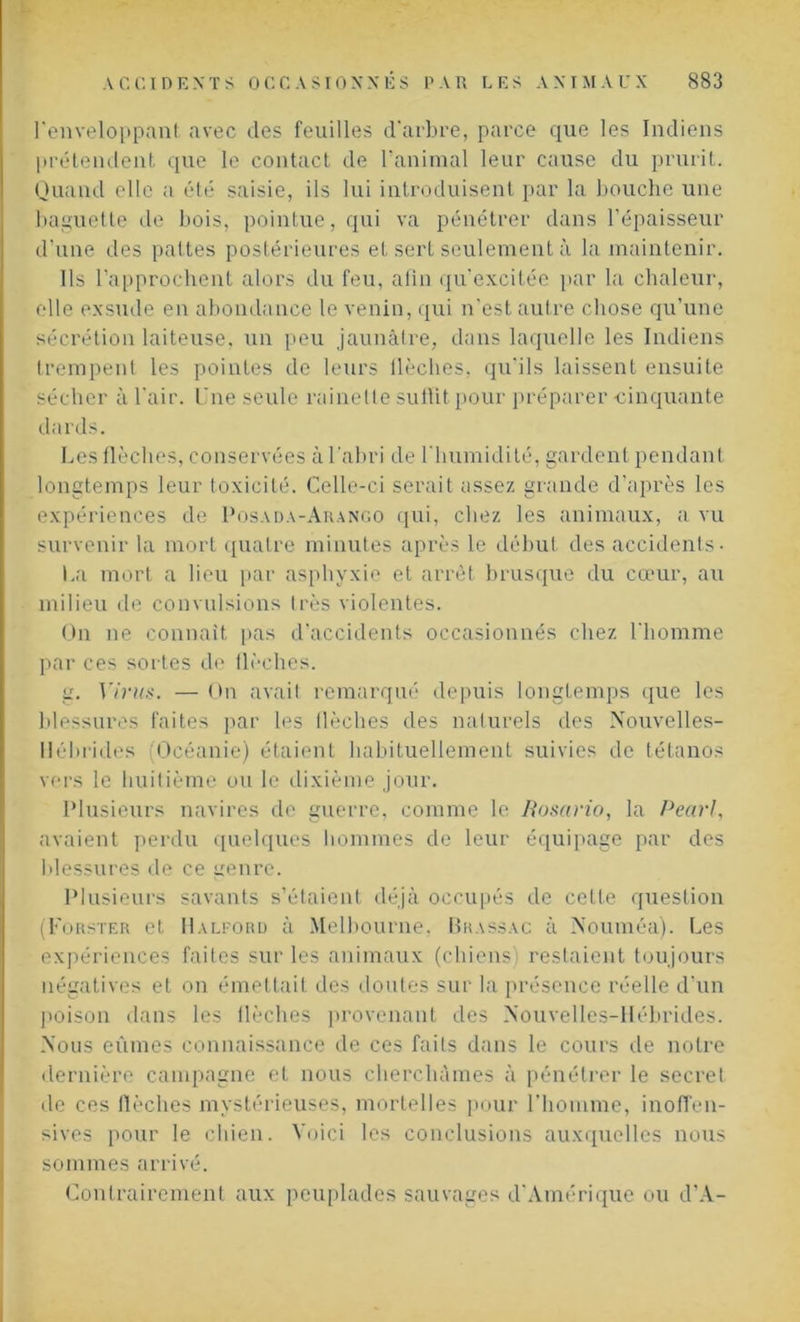 l'enveloppant avec des feuilles d'arbre, parce que les Indiens prétendent que le contact de l’animal leur cause du prurit. Quand elle a été saisie, ils lui introduisent par la bouche une baguette de bois, pointue, qui va pénétrer dans l’épaisseur d’une des pattes postérieures et sert seulement à la maintenir. Ils l’approchent alors du feu, afin qu’excitée par la chaleur, elle exsude en abondance le venin, qui n'est autre chose qu’une sécrétion laiteuse, un peu jaunâtre, dans laquelle les Indiens trempent les pointes de leurs llèches, qu’ils laissent ensuite sécher à l'air. Une seule rainette sultit pour préparer -cinquante dards. Les flècheâ, conservées à l'abri de l'humidité, gardent pendant longtemps leur toxicité. Celle-ci serait assez grande d’après les expériences de Posada-Arango qui, chez les animaux, a vu survenir la mort quatre minutes après le début des accidents- La mort a lieu par asphyxie et arrêt brusque du cœur, au milieu de convulsions très violentes. On ne connaît pas d’accidents occasionnés chez l'homme par ces sortes de flèches. g. Virus. — On avait remarqué depuis longtemps que les blessures faites par les llèches des naturels des Nouvelles- Hébrides (Océanie) étaient habituellement suivies de tétanos vers le huitième ou le dixième jour. Plusieurs navires de guerre, comme le Bosario, la Pearl, avaient perdu quelques hommes de leur équipage par des blessures de ce genre. Plusieurs savants s’étaient déjà occupés de cette question (Forster et Halford à Melbourne, Brassac à Nouméa). Les expériences faites sur les animaux (chiens) restaient toujours négatives et on émettait des doutes sur la présence réelle d’un poison dans les llèches provenant des Nouvelles-Hébrides. Nous eûmes connaissance de ces faits dans le cours de notre dernière campagne et nous cherchâmes à pénétrer le secret de ces flèches mystérieuses, mortelles pour l’homme, inoffen- sives pour le chien. Voici les conclusions auxquelles nous sommes arrivé. Contrairement aux peuplades sauvages d'Amérique ou d’A-