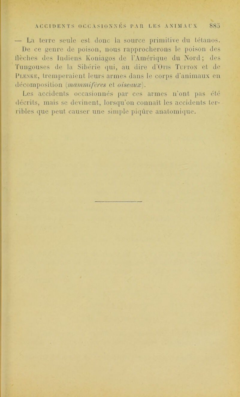 — La terre seule est donc la source primitive du tétanos. De ce genre de poison, nous rapprocherons le poison des tiédies des Indiens Koniagos de l'Amérique du Nord; des Tungouses de la Sibérie qui, au dire d'üns Tufton et de I’lenke, tremperaient leurs armes dans le corps d'animaux en décomposition (:mammifères et oiseaux). Les accidents occasionnés par ces armes n’ont pas été décrits, mais se devinent, lorsqu’on connaît les accidents ter- ribles que peut causer une simple piqûre anatomique.