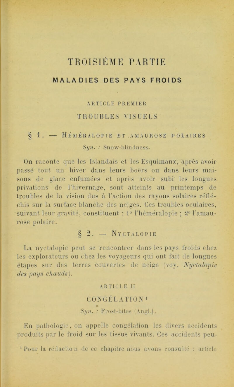 TROISIÈME PARTIE MALADIES DES PAYS FROIDS ARTICLE PREMIER TROUBLES VISUELS § 1. — Héméralopie et.amaurose polaires S>/n. : Snow-blindness. On raconte que les Islandais et les Esquimaux, après avoir passé tout un hiver dans leurs boërs ou dans leurs mai- sons de glace enfumées et après avoir subi les longues privations de l’hivernage, sont atteints au printemps de troubles de la vision dus à l’action des rayons solaires réflé- chis sur la surface blanche des neiges. Ces troubles oculaires, suivant leur gravité, constituent : 1° l’héméralopie ; 2° l'amau- rose polaire. § 2. — Nyctalopie La nyctalopie peut se rencontrer dans les pays froids chez les explorateurs ou chez les voyageurs qui ont fait de longues étapes sur des terres couvertes de neige (voy. Nyctalopie des pays chauds). article ii CONGÉLATION 1 Syn. : Frost-bites (ÂngL). En pathologie, on appelle congélation les divers accidents produits par le froid sur les tissus vivants. Ces accidents peu-