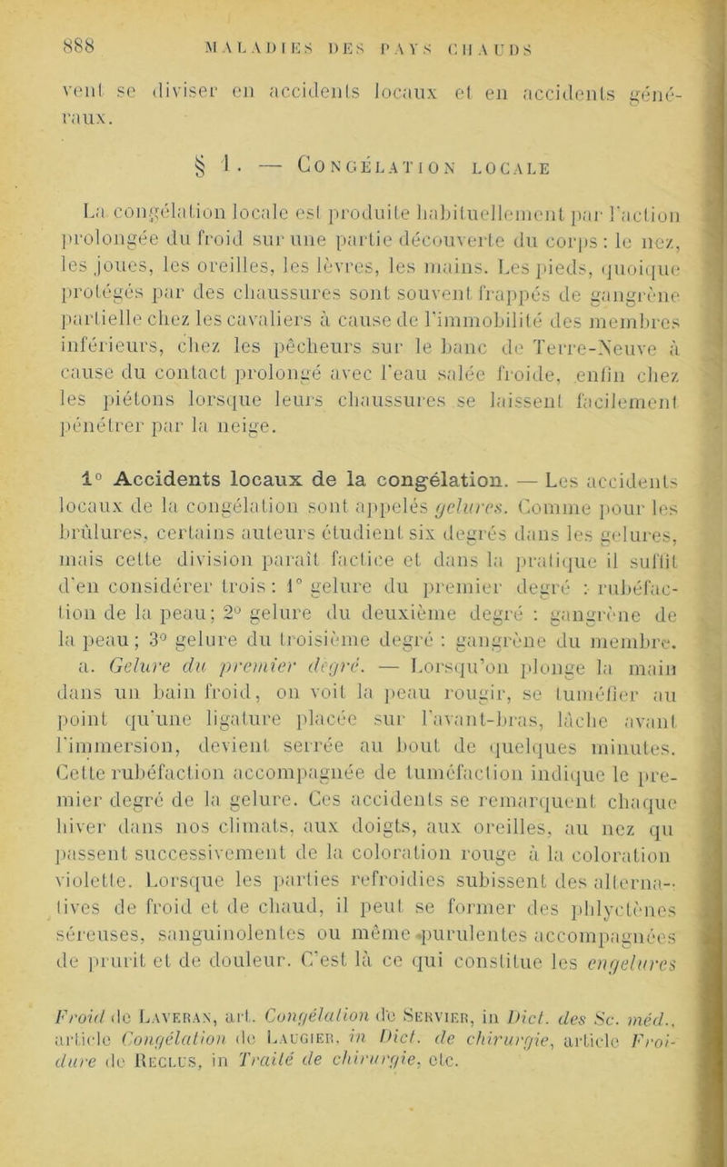 veut se diviser en accidents locaux et en accidents géné- raux. § I. — Congélation locale La congélation locale esl produite habituellement par l’action prolongée du froid sur une partie découverte du corps : le nez, les joues, les oreilles, les lèvres, les mains. Les pieds, quoique protégés par des chaussures sont souvent frappés de gangrène partielle chez les cavaliers à cause de l’immobilité des membres inférieurs, chez les pêcheurs sur le banc de Terre-Neuve à cause du contact prolongé avec l’eau salée froide, enfin chez les piétons lorsque leurs chaussures se laissent facilement pénétrer par la neige. 1° Accidents locaux de la congélation. — Les accidents locaux de la congélation sont appelés gelures. Comme pour les brûlures, certains auteurs étudient six degrés dans les gelures, mais cette division paraît factice et dans la pratique il suffit d’en considérer trois: 1° gelure du premier degré :• rubéfac- tion de la peau; 2° gelure du deuxième degré : gangrène de la peau; 3° gelure du troisième degré : gangrène du membre. a. Gelure du premier degré. — Lorsqu’on plonge la main dans un bain froid, on voit la peau rougir, se tuméfier au point qu'une ligature placée sur l’avant-bras, lâche avant l’immersion, devient serrée au bout de quelques minutes. Celle rubéfaction accompagnée de tuméfaction indique le pre- mier degré de la gelure. Ces accidents se remarquent chaque hiver dans nos climats, aux doigts, aux oreilles, au nez qu passent successivement de la coloration rouge à la coloration violette. Lorsque les parties refroidies subissent des alterna-: lives de froid et de chaud, il peut se former des pldyctènes séreuses, sanguinolentes ou même .purulentes accompagnées de prurit et de douleur. C’est là ce qui constitue les engelures Froid do Laveran, art. Congélation de Servier, in Dict. des Sc. méd., article Congélation do Laugier, in Dict. de chirurgie, article Froi- dure de Reclus, in Traité de chirurgie, etc.
