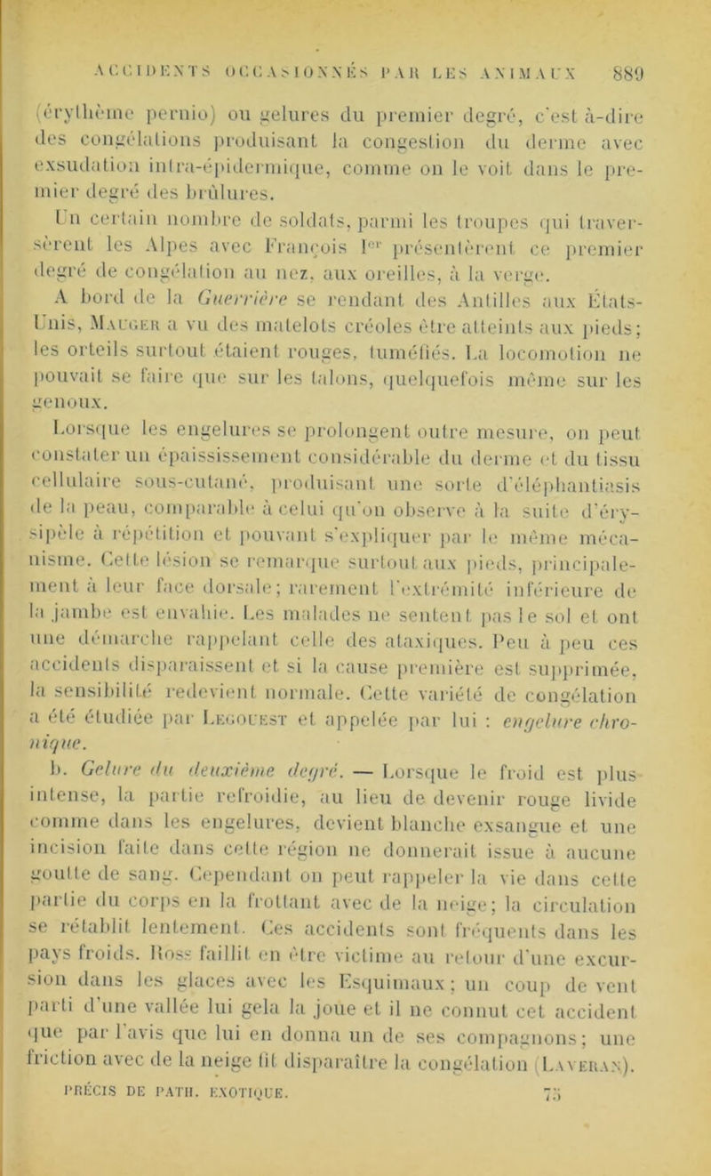 (érythème pernio) ou gelures du premier degré, c'est à-dire des congélations produisant la congestion du derme avec exsudation inlra-épidermique, comme on le voit dans le pre- mier degré des brûlures. Un certain nombre de soldats, parmi les troupes qui traver- sèrent les Alpes avec François Iov présentèrent ce premier degré de congélation au nez. aux oreilles, à la verge. A bord de la Guerrière se rendant des Antilles aux États- Unis, Mauger a vu des matelots créoles être atteints aux pieds; les orteils surtout étaient rouges, tuméfiés. La locomotion ne pouvait se faire que sur les talons, quelquefois même sur les genoux. Lorsque les engelures se prolongent outre mesure, on peut constater un épaississement considérable du derme et du tissu cellulaire sous-cutané, produisant une sorte d’éléphantiasis de la peau, comparable à celui qu’on observe à la suite d’éry- sipèle à répétition et pouvant s’expliquer par le même méca- nisme. Cette lésion se remarque surtout aux pieds, principale- ment a leur face dorsale; rarement l extrémité inférieure de la jambe est envahie. Les malades ne sentent pas le sol et ont une démarche rappelant celle des ataxiques. Peu à peu ces accidents disparaissent et si la cause première est supprimée, la sensibilité redevient normale. Cette variété de congélation a été étudiée par Lhgouest et appelée par lui : engelure chro- nique. b. Gelure du deuxième degré. — Lorsque le froid est plus- intense, la partie refroidie, au lieu de devenir rouge livide comme dans les engelures, devient blanche exsangue et une incision faite dans cette région ne donnerait issue à aucune goutte de sang. Cependant on peut rappeler la vie dans cette partie du corps en la frottant avec de la neige; la circulation se rétablit lentement. Ces accidents sont fréquents dans les pays froids, lioss faillit en cire victime au retour d’une excur- sion dans les glaces avec les Esquimaux; un coup de vent parti d’une vallée lui gela la joue et il ne connut cet accident que par 1 avis que lui en donna un de ses compagnons; une friction avec de la neige (il disparaître la congélation I.averan). PRÉCIS DE PATH. EXOTIQUE. 7h