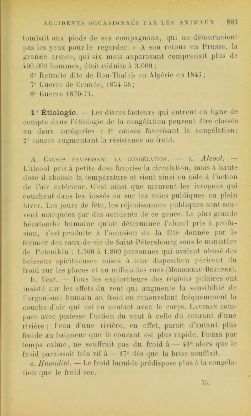 tombait aux pieds de ses compagnons, qui ne détournaient pas les yeux pour le regarder. » A son retour en Prusse, la grande armée, qui six mois auparavant comprenait plus de 400.000 hommes, était réduite à 3.000 ; 6 Retraite dite de Bou-Thaleb en Algérie en 1845; 7Ü Guerre de Crimée, 1834-56; 8° Guerre 1870-71. 1° Étiologie. — Les divers facteurs qui entrent en ligne de compte dans l’étiologie de la congélation peuvent être classés en deux catégories : 1° causes favorisant la congélation; 2° causes augmentant la résistance au froid. A. Causes favorisant la congélation. — a. Alcool. — L’alcool pris à petite dose favorise la circulation, mais à haute dose il abaisse la température et vient ainsi en aide à l’action de l’air extérieur. C’est ainsi que meurent les ivrognes qui couchent dans les fossés ou sur les voies publiques en plein hiver. Les jours de fête, les réjouissances publiques sont sou- vent marquées; par des accidenls de ce genre. La plus grande hécatombe humaine qu’ait déterminée l’alcool pris à profu- sion, s’est produite à l'occasion de la fête donnée par le fermier des eaux-de-vie de Saint-Pétersbourg sous le ministère de Potemkin : 1.500 à 1.800 personnes qui avaient abusé des boissons spirilueuses mises à leur disposition périrent du froid sur les places et au milieu des rues (Moriciikau-Bkaupré). b. Vent. — Tous les explorateurs des régions polaires ont insisté sur les effets du vent qui augmente la sensibilité de l’organisme humain au froid en renouvelant fréquemment la couche d’air qui est en contact avec le corps. Laveran com- pare avec justesse l’action du vent à celle du courant d’une rivière ; l’eau d'une rivière, en effet, paraît d'autant plus froide au baigneur que le courant est plus rapide. Fisher par temps calme, ne souffrait pas du froid à — 46° alors que le froid paraissait très vif à — 17° dès que la brise souillait. c. Humidité. — Le froid humide prédispose plus à la congéla- tion que le froid sec.