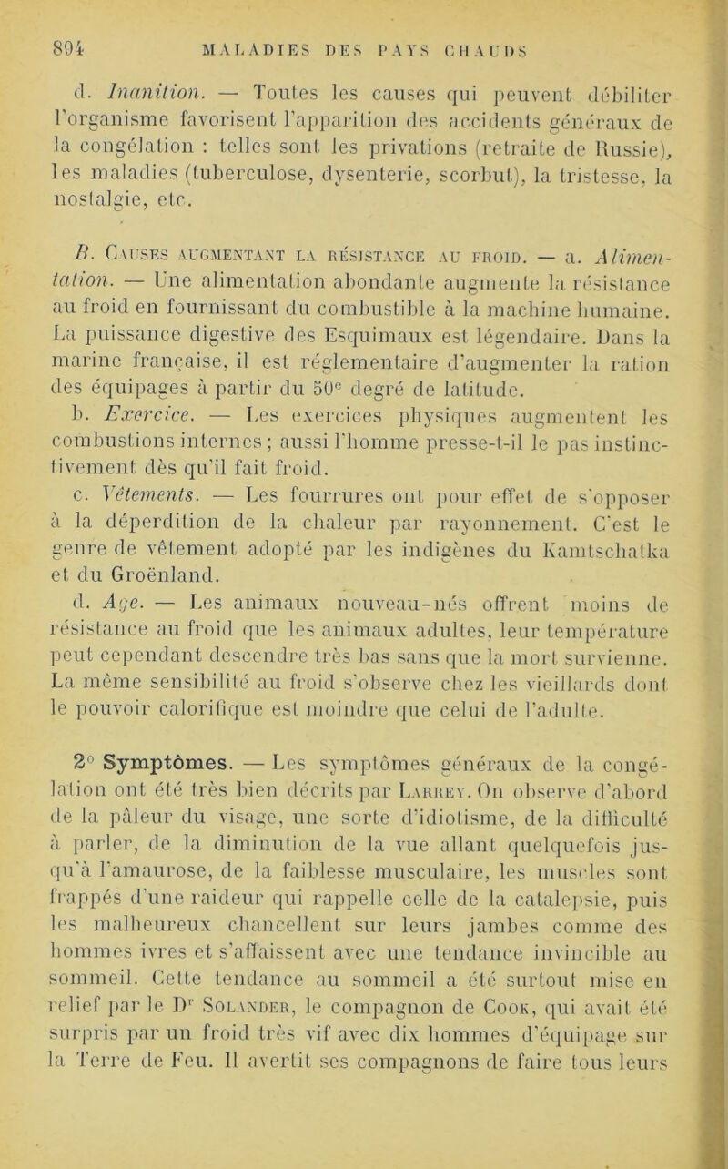 cl. Inanition. — Toutes les causes qui peuvent débiliter l’organisme favorisent l’apparition des accidents généraux de la congélation : telles sont les privations (retraite de Russie), les maladies (tuberculose, dysenterie, scorbut), la tristesse, la nostalgie, etc. B. Causes augmentant la résistance au froid. — a. Alimen- tation. — Une alimentation abondante augmente la résistance au froid en fournissant du combustible a la machine humaine. La puissance digestive des Esquimaux est légendaire. Dans la marine française, il est réglementaire d’augmenter la ration des équipages à partir du 50e degré de latitude. b. Exercice. — Les exercices physiques augmentent les combustions internes ; aussi l’homme presse-t-il le pas instinc- tivement dès qu’il fait froid. c. Vêlements. -— Les fourrures ont pour effet de s’opposer à la déperdition de la chaleur par rayonnement. C'est le genre de vêtement adopté par les indigènes du Kamtschalka et du Groenland. d. Age. — Les animaux nouveau-nés offrent moins de résistance au froid que les animaux adultes, leur température peut cependant descendre très bas sans que la mort survienne. La même sensibilité au froid s’observe chez les vieillards dont le pouvoir calorifique est moindre que celui de l’adulte. 2° Symptômes. — Les symptômes généraux de la congé- lation ont été très bien décrits par Larrey. On observe d’abord de la pâleur du visage, une sorte d’idiotisme, de la difficulté à parler, de la diminution de la vue allant quelquefois jus- qu'à l’amaurose, de la faiblesse musculaire, les muscles sont frappés d’une raideur qui rappelle celle de la catalepsie, puis les malheureux chancellent sur leurs jambes comme des hommes ivres et s’affaissent avec une tendance invincible au sommeil. Celte tendance au sommeil a été surtout mise en relief par le D'' Solander, le compagnon de Cook, qui avait été surpris parun froid très vif avec dix hommes d’équipage sur la Terre de Feu. Il avertit ses compagnons de faire tous leurs