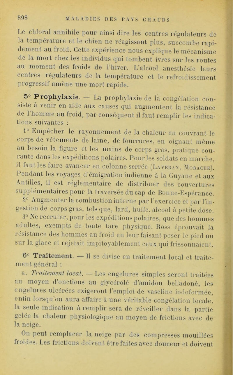 Le chloral annihile pour ainsi dire les centres régulateurs de la température et le chien ne réagissant plus, succombe rapi- dement au froid. Cette expérience nous explique le mécanisme de la mort chez les individus qui tombent ivres sur les routes au moment des froids de l'hiver. L’alcool anesthésie leurs centres régulateurs de la température et le refroidissement progressif amène une mort rapide. 5 Prophylaxie. — La prophylaxie de la congélation con- siste à \enir en aide aux causes qui augmentent la résistance de 1 homme au froid, par conséquent il faut remplir les indica- tions suivantes : 1° Empêcher le rayonnement de la chaleur en couvrant le corps de vêtements de laine, de fourrures, en oignant même au besoin la figure et les mains de corps gras, pratique cou- rante dans les expéditions polaires. Pour les soldats en marche, il fautles faire avancer en colonne serrée (Laveran, Morache). Pendant les voyages d’émigration indienne à la Guyane et aux Antilles, il est réglementaire de distribuer des couvertures supplémentaires pour la traversée du cap de Bonne-Espérance. 2° Augmenter la combustion interne par l’exercice et par Pin- gestion de corps gras, tels que, lard, huile, alcool à petite dose. 3J -^6 recruter, pour les expéditions polaires, que des hommes adultes, exempts de toute tare physique. Ross éprouvait la résistance des hommes au froid en leur faisant poser le pied nu sur la glace et rejetait impitoyablement ceux qui frissonnaient. 6 Traitement. — Il se divise en traitement local et traite- ment général : a. Traitement local. — Les engelures simples seront traitées au moyen d’onctions au glycérolé d’amidon belladoné, les engelures ulcérées exigeront l’emploi de vaseline iodoformée, enfin lorsqu on aura affaire à une véritable congélation locale, la seule indication tà remplir sera de réveiller dans la partie gelée la chaleur physiologique au moyen de frictions avec de la neige. On peut remplacer la neige par des compresses mouillées froides. Les frictions doivent être faites avec douceur et doivent