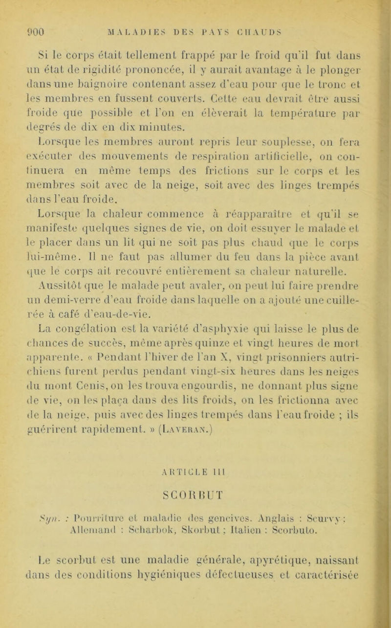 Si le corps était tellement frappé par le froid qu'il fut dans un état de rigidité prononcée, il y aurait avantage à le plonger dans une baignoire contenant assez d’eau pour que le tronc et les membres en fussent couverts. Cette eau devrait être aussi froide que possible et l’on en élèverait la température par degrés de dix en dix minutes. Lorsque les membres auront repris leur souplesse, on fera exécuter des mouvements de respiration artificielle, on con- tinuera en même temps des frictions sur le corps et les membres soit avec de la neige, soit avec des linges trempés dans l’eau froide. Lorsque la chaleur commence à réapparaître et qu'il se manifeste quelques signes de vie, on doit essuyer le malade el le placer dans un lit qui ne soit pas plus chaud que le corps lui-même. Il 11e faut pas allumer du feu dans la pièce avant que le corps ait recouvré entièrement sa chaleur naturelle. Aussitôt que le malade peut avaler, on peut lui faire prendre un demi-verre d’eau froide dans laquelle 011 a ajouté une cuille- rée à café d’eau-de-vie. La congélation est la variété d’asphyxie qui laisse le plus de chances de succès, même après quinze et vingt heures de mort apparente. « Pendant l'hiver de l’an X, vingt prisonniers autri- chiens furent perdus pendant vingt-six heures dans les neiges du mont Cenis,on les trouva engourdis, ne donnant plus signe de vie, on les plaça dans des lits froids, on les frictionna avec de la neige, puis avec des linges trempés dans l'eau froide ; ils guérirent rapidement. » (Laveran.) ARTICLE lit SCO Ii RUT Siju. : Pourriture et maladie des gencives. Anglais : Scurvy : Allemand : Scharbok, Skorbut ; italien : Scorbuto. Le scorbut est une maladie générale, apyrétique, naissant dans des conditions hygiéniques défectueuses et caractérisée